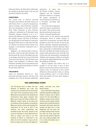 F E S T I V A L   A N D   C E L E B R AT I O N


Christians believe, the Holy Spirit settled upon   importance of saints but
the apostles giving them power to go out and       the Roman Catholic Church,
preach the Gospel to the world.                    Anglican and the Orthodox
                                                   Churches continue to recognize
CHRISTMAS                                          the unique contribution of
The second cycle of festivals surround             some Christians (St Nicholas on
Christmas and celebrate the birth of Jesus. As     6 December providing gifts
with Easter, there is a period of preparation,     for children).
Advent (coming), when Christians remember              For a saint to be recognized as
their sins and prepare for the ‘gift’ of Jesus’s   such, they must be canonized by
birth. Today Christmas in most Christian           the church. This involves proof
traditions is celebrated on 25 December. Some      that they performed miracles, and
Orthodox churches celebrate it on 6 or 7           of their virtous life. Beatification
January (the difference is caused by changes to    requires proof of two miracles and preceeds
the calendar system). The date of Christmas        canonization. Proof of further miracles is
was decided upon by the Emperor Constantine        required for Canonization, and until 1983 the
during the third century AD who chose the date     prospective saint’s life was put on trial by the
of a Roman sun festival and by doing so he         church, with their reputation questioned by a
changed a non-Christian celebration into a         Advocatus Diaboli, or Devil’s Advocate. Many
Christian one.                                     have a special day on which thanks is given for
    Epiphany – the ‘showing forth’ of Jesus to     their lives and Mary, the mother of Jesus, has a
the world – comes 12 days after Christmas. The     number of days devoted to events in her life. One
festival marks the arrival of the Magi (wise men   of these days, the Annunciation, remembers the
or astrologers who had ‘seen’ news of this birth   obedience and acceptance of Mary receiving the
in the stars) from the East. The Christmas cycle   news from the angel Gabriel that she was to bear
finishes with Candlemas (2 February) when          the child Jesus (25 March).
Christians remember Jesus’s presentation by his        Roman Catholics also believe that it is
parents in the temple giving thanks to God for     possible to ask the saints to pray on their
the safe birth of their son.                       behalf, a process that is known as intercession.
                                                   Certain saints are believed to have special
THE SAINTS                                         affiliations with particular trades, or solving
Saints are individuals believed to     have        certain problems, and it is to these Patron
possessed miraculous powers, and have lead         Saints that people will turn when making a
exemplary lives. Not all churches uphold the       specific request.


                          THE CHRISTMAS STORY

   The Christmas story is taken from the           safety, returning only after
   Gospels of Matthew and Luke. The                Herod’s death.
   versions are very different from each other       Luke, on the other hand, places
   with each writer presenting Jesus as the        supreme importance on Mary, the
   Messiah but using distinctive symbols and       mother of Jesus, and on God’s
   illustrations. They agree, however, that        concern for the world. Mary is
   Mary was a virgin and Jesus is God’s son.       obedient, chosen as the woman
   Matthew reveals Jesus as the King and           worthy to be the mother of God.
   Lord before whom all people, including the      Jesus’s birth is a difficult time for
   Magi (non-Jews) come to pay homage. The         his parents. He is born where the
   importance of his birth is told in the          animals are kept and it is the
   heavens,   has    been   prophesied,    and     shepherds who are given the
   heralded across the world. Joseph is the        privilege of being first to receive
   receiver of dreams in which God tells him       the news. For Luke, Jesus has
   what to expect and what to do. The              come into the world to help the
   brutality of Herod is underlined in his         poor and under-privileged and
   effort to kill the newborn ‘king’ and the       it is to them that God’s son is
   family of Jesus has to flee into Egypt for      first revealed.

                                                                                                                                  123
 