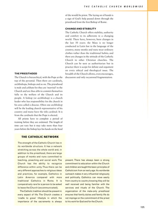 T H E   C AT H O L I C        C H U R C H   W O R L D W I D E


                                                     of the would-be priest. The laying on of hands is
                                                     a sign of God’s help passed down through the
                                                     priesthood from the first Bishop of Rome.

                                                     CHANGE AND STABILITY
                                                     The Catholic Church offers stability, authority
                                                     and comfort to its adherents in a changing
                                                     world. There have, however, been changes in
                                                     the last 50 years: the Mass is no longer
                                                     conducted in Latin but in the language of the
                                                     country; many monks and nuns wear ordinary
                                                     clothes rather than the traditional habits; and
                                                     there are changes in the attitude of the Catholic
                                                     Church to other Christian churches. The
                                                     Church can be seen as authoritarian but in
                                                     practice there is scope for debate and argument
                                                     on every ethical and theological issue. The
THE PRIESTHOOD                                       breadth of the Church allows, even encourages,
The Church is hierarchical, with the Pope at the     discussion and only occasional fragmentation.
top of the pyramid. Then there are cardinals,
archbishops, bishops and so on. The priesthood
is male and celibate for they are ‘married’ to the
Church and are thus able to commit themselves
fully to the welfare of the Church and its
people. A bishop (or archbishop) is a church
leader who has responsibility for the church in
his area called a diocese. Often one archbishop
will be the leading church representative of his
country and many have the title cardinal. It is
from the cardinals that the Pope is elected.
    All priests have to complete a period of
training before they are ordained. The length of
time can vary but it may take more than four
years before the bishop lays his hands on the head


       THE CATHOLIC NETWORK

   The strength of the Catholic Church lies in
   its worldwide structure. It has a network
   stretching across the whole world and, in
   addition to the priesthood, there are large
   groups of monks and nuns committed to
   teaching, preaching and social work. The          present. There has always been a strong
   Church has the ability to recognize               commitment to education within the Church
   difference within unity. Thus there can be        and children are taught the basic principles of
   very different approaches to religious ideas      Catholicism from an early age. Its worldwide
   and practices, for example, Catholics in          outreach makes it very influential religiously
   Latin   America     compared     with   more      and politically. Catholics can move easily
   traditional   Catholics   in   Rome.    It   is   from country to country knowing they will be
   comparatively rare for a person to be asked       well received and being familiar with the
   to leave the Church (excommunicated).             services and rituals of the Church. The
     The Catholic tradition should be present in     organization of the male-only priesthood
   every aspect of life. The Church creates a        ensures that family duties and family life do
   ‘cradle to grave’ lifestyle in which the          not impinge on the commitment of the priest
   importance of the sacraments is always            to his work for God and for the Church.

                                                                                                                                    125
 