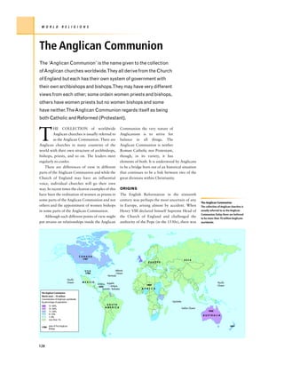 W O R L D             R E L I G I O N S




The Anglican Communion
The ‘Anglican Communion’ is the name given to the collection
of Anglican churches worldwide.They all derive from the Church
of England but each has their own system of government with
their own archbishops and bishops.They may have very different
views from each other; some ordain women priests and bishops,
others have women priests but no women bishops and some
have neither.The Anglican Communion regards itself as being
both Catholic and Reformed (Protestant).



T
          HE COLLECTION of worldwide                                      Communion the very nature of
          Anglican churches is usually referred to                        Anglicanism is to strive for
          as the Anglican Communion. There are                            balance in all things. The
Anglican churches in many countries of the                                Anglican Communion is neither
world with their own structure of archbishops,                            Roman Catholic nor Protestant,
bishops, priests, and so on. The leaders meet                             though, in its variety, it has
regularly to confer.                                                      elements of both. It is understood by Anglicans
    There are differences of view in different                            to be a bridge born out of an historical situation
parts of the Anglican Communion and while the                             that continues to be a link between two of the
Church of England may have an influential                                 great divisions within Christianity.
voice, individual churches will go their own
way. In recent times the clearest examples of this                        ORIGINS
have been the ordination of women as priests in                           The English Reformation in the sixteenth
some parts of the Anglican Communion and not                              century was perhaps the most uncertain of any
                                                                                                                                        The Anglican Communion
others and the appointment of women bishops                               in Europe, arising almost by accident. When                   The collection of Anglican churches is
in some parts of the Anglican Communion.                                  Henry VIII declared himself Supreme Head of                   usually referred to as the Anglican
                                                                                                                                        Communion.Today there are believed
    Although such different points of view might                          the Church of England and challenged the                      to be more than 70 million Anglicans
put strains on relationships inside the Anglican                          authority of the Pope (in the 1530s), there was               worldwide.




                                         CANADA
                                          1787
                                                                                                                           ASIA
                                                                                             EUROPE


                                           USA                      Atlantic
                                            1784                     Ocean
                                                              Bermuda
                             Pacific
                             Ocean        MEXICO           Anguilla                                                                                   Pacific
                                                   Jamaica                                 1864
                                                   1824       Antigua                                                                                 Ocean
                                                       Greneda Barbados                 A F R I C A
 The Anglican Communion
 World total – 70 million
 Concentration of Anglicans worldwide,
 by percentage of population                                                                                Seychelles
                                                              SOUTH
        51–60%
                                                             AMERICA                                                     Indian Ocean
        31–50%
        11–30%                                                                                                                                1836
        6–10%                                                                                                                            AUSTRALIA
        1–9%
        Less than 1%


 1784
        date of first Anglican                                                                                                                                   1841
        Bishop




128
 