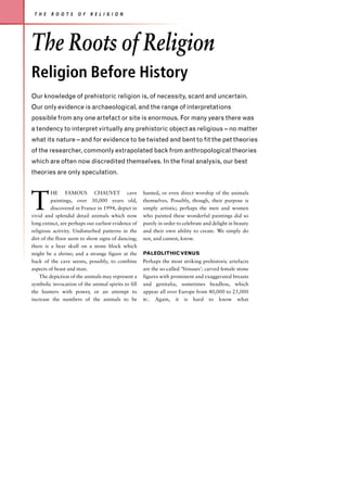 T H E   R O O T S    O F   R E L I G I O N




The Roots of Religion
Religion Before History
Our knowledge of prehistoric religion is, of necessity, scant and uncertain.
Our only evidence is archaeological, and the range of interpretations
possible from any one artefact or site is enormous. For many years there was
a tendency to interpret virtually any prehistoric object as religious – no matter
what its nature – and for evidence to be twisted and bent to fit the pet theories
of the researcher, commonly extrapolated back from anthropological theories
which are often now discredited themselves. In the final analysis, our best
theories are only speculation.




T
          HE FAMOUS CHAUVET cave                     hunted, or even direct worship of the animals
          paintings, over 30,000 years old,          themselves. Possibly, though, their purpose is
          discovered in France in 1994, depict in    simply artistic; perhaps the men and women
vivid and splendid detail animals which now          who painted these wonderful paintings did so
long extinct, are perhaps our earliest evidence of   purely in order to celebrate and delight in beauty
religious activity. Undisturbed patterns in the      and their own ability to create. We simply do
dirt of the floor seem to show signs of dancing;     not, and cannot, know.
there is a bear skull on a stone block which
might be a shrine; and a strange figure at the       PALEOLITHIC VENUS
back of the cave seems, possibly, to combine         Perhaps the most striking prehistoric artefacts
aspects of beast and man.                            are the so-called ‘Venuses’: carved female stone
    The depiction of the animals may represent a     figures with prominent and exaggerated breasts
symbolic invocation of the animal spirits to fill    and genitalia, sometimes headless, which
the hunters with power, or an attempt to             appear all over Europe from 40,000 to 25,000
increase the numbers of the animals to be            BC. Again, it is hard to know what
 