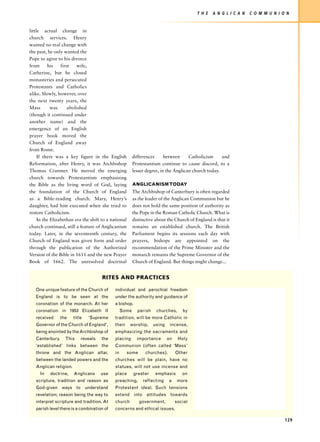 T H E   A N G L I C A N   C O M M U N I O N


little actual change in
church services. Henry
wanted no real change with
the past, he only wanted the
Pope to agree to his divorce
from      his    first   wife,
Catherine, but he closed
monasteries and persecuted
Protestants and Catholics
alike. Slowly, however, over
the next twenty years, the
Mass        was      abolished
(though it continued under
another name) and the
emergence of an English
prayer book moved the
Church of England away
from Rome.
     If there was a key figure in the English            differences      between     Catholicism     and
Reformation, after Henry, it was Archbishop              Protestantism continue to cause discord, to a
Thomas Cranmer. He moved the emerging                    lesser degree, in the Anglican church today.
church towards Protestantism emphasizing
the Bible as the living word of God, laying              ANGLICANISM TODAY
the foundation of the Church of England                  The Archbishop of Canterbury is often regarded
as a Bible-reading church. Mary, Henry’s                 as the leader of the Anglican Communion but he
daughter, had him executed when she tried to             does not hold the same position of authority as
restore Catholicism.                                     the Pope in the Roman Catholic Church. What is
     In the Elizabethan era the shift to a national      distinctive about the Church of England is that it
church continued, still a feature of Anglicanism         remains an established church. The British
today. Later, in the seventeenth century, the            Parliament begins its sessions each day with
Church of England was given form and order               prayers, bishops are appointed on the
through the publication of the Authorized                recommendation of the Prime Minister and the
Version of the Bible in 1611 and the new Prayer          monarch remains the Supreme Governor of the
Book of 1662. The unresolved doctrinal                   Church of England. But things might change...


                                      RITES AND PRACTICES

   One unique feature of the Church of       individual and parochial freedom
   England is to be seen at the              under the authority and guidance of
   coronation of the monarch. At her         a bishop.
   coronation in 1953 Elizabeth II                Some     parish    churches,      by
   received      the    title   ‘Supreme     tradition, will be more Catholic in
   Governor of the Church of England’,       their    worship,      using    incense,
   being anointed by the Archbishop of       emphasizing the sacraments and
   Canterbury.     This     reveals   the    placing       importance       on    Holy
   ‘established’ links between the           Communion (often called ‘Mass’
   throne and the Anglican altar,            in      some      churches).        Other
   between the landed powers and the         churches will be plain, have no
   Anglican religion.                        statues, will not use incense and
     In   doctrine,     Anglicans     use    place       greater    emphasis        on
   scripture, tradition and reason as        preaching,       reflecting    a     more
   God-given ways to understand              Protestant ideal. Such tensions
   revelation; reason being the way to       extend into attitudes towards
   interpret scripture and tradition. At     church         government,          social
   parish level there is a combination of    concerns and ethical issues.

                                                                                                                                   129
 