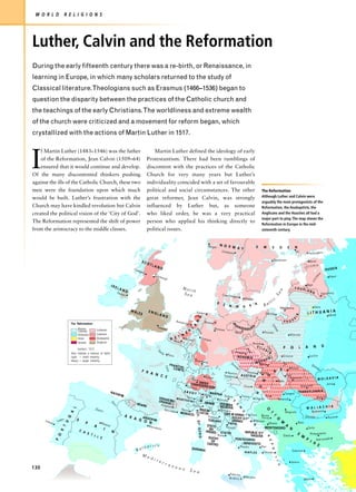 W O R L D              R E L I G I O N S




Luther, Calvin and the Reformation
During the early fifteenth century there was a re-birth, or Renaissance, in
learning in Europe, in which many scholars returned to the study of
Classical literature.Theologians such as Erasmus (1466–1536) began to
question the disparity between the practices of the Catholic church and
the teachings of the early Christians.The worldliness and extreme wealth
of the church were criticized and a movement for reform began, which
crystallized with the actions of Martin Luther in 1517.




I
    f Martin Luther (1483–1546) was the father                                                           Martin Luther defined the ideology of early
    of the Reformation, Jean Calvin (1509–64)                                                        Protestantism. There had been rumblings of
    ensured that it would continue and develop.                                                      discontent with the practices of the Catholic
Of the many discontented thinkers pushing                                                            Church for very many years but Luther’s
against the ills of the Catholic Church, these two                                                   individuality coincided with a set of favourable
men were the foundation upon which much                                                              political and social circumstances. The other                                                                                         The Reformation
would be built. Luther’s frustration with the                                                        great reformer, Jean Calvin, was strongly                                                                                             Although Luther and Calvin were
                                                                                                                                                                                                                                           arguably the main protagonists of the
Church may have kindled revolution but Calvin                                                        influenced by Luther but, as someone                                                                                                  Reformation, the Anabaptists, the
created the political vision of the ‘City of God’.                                                   who liked order, he was a very practical                                                                                              Anglicans and the Hussites all had a
                                                                                                                                                                                                                                           major part to play. The map shows the
The Reformation represented the shift of power                                                       person who applied his thinking directly to                                                                                           Reformation in Europe in the mid-
from the aristocracy to the middle classes.                                                          political issues.                                                                                                                     sixteenth century.



                                                                                                                                                                                  Bergen       N O R                                   S
                                                                                                                                                                                                     W A Y                                     W             E         D       E       N
                                                                                                                                                                                                Chritiania                                                                             Åbo
                                                                                                                                                                                                                                                                                                        Helsingfors

                                                                                                                                                                                                                                                                 Stockholm                               Reval
                                                                                             SCO
                                                                                                      TLA                                                                                                                                                                                                 ONIA
                                                                                                             ND                                                                                                                                                                                     EST
                                                                                     Gla
                                                                                           sgo                                                                                                                                                                                                                               RUSSIA
                                                                                              w
                                                                                                                                                                                                                                                                                                                     A
                                                                                                         Edin
                                                                                                                                                                                                                                                                                                                               Pskov




                                                                                                                                                                                                                                                                                                                 I
                                                                                                              burg




                                                                                                                                                                                                                                                                                                                N
                                                                                                                     h




                                                                                                                                                                                                                                                                                                             O
                                                                                                                                                                                                                                                                                                           LIV
                                                                 IRE                                                                                                                                                                                                                                 Riga
                                                                        LA
                                                                             N                                                               Nort                                                                                                                                      COUR
                                                                                                                                                  h                                                                                                                                                 LAN
                                                                                                                                                                                                                                                                     a

                                                                        Dub D                                                                Sea                                                                                                                                                           D
                                                                                                                                                                                                                                                                                                                       Dünaburg
                                                                                                                                                                                                                                                                 Se



                                                                           lin                                                                                                                  Copenhag
                                                                                                                                                                                                             en
                                                                                                                                                                                                                                                             ic
                                                                                                                                                                                                                       Malmö
                                                                                                                                                                                           D                                                            lt
                                                                                                                                                                                                 E   N       M        A        R
                                                                                                                                                                                                                                       K
                                                                                                                                                                                                                                               Ba                                                              Vilna
                                                                                                                                                                                                                                                                       Königsberg
                                                                                   WA                                                                                                                                                                                                                                    A
                                                                                        LES          ENG
                                                                                                             LAN                                               Emden                                                                            Danzig
                                                                                                                                                                                                                                                    ´                                                   L I T H U A N I nsk
                                                                                                                                                                                                                                                                                       IA




                                                                                                                     D                                                                                                                                                                                                        Mi
                                                                                                                                                                  D




                                                                                                                                                                                                                                                                                 S
                                                                                                                                       Amste                                 Bremen                                                                                        P RUS
                                                                                                                                                             N




                            The Reformation                                                                                                   rdam                                                                                                           V
                                                                                                                                                                                                           RA
                                                                                                                                                                                                         B
                                                                                                                                                          A




                                                                                                             Londo                                                                                              N DE
                                                                                                                                                                                                                                   G




                                                                                                                                                                                                                                                             ist




                                  Roman                                                                              n                                         Rh                         Hanover                      NBUR
                                                                                                                                                     L




                                                                                                                                                                                                                                                                u la




                                  Catholic          Lutheran                                                                                         R                                                       Berlin                            Poznan
                                                                                                                                                                                                                                                   ´
                                                                                                                                                                  ine




                                  Orthodox          Calvinist                                                                         E                                                                                                                                            Warsaw
                                                                                                                                    H
                                  Islam             Anabaptist                                                                 NME T Brusse                             Cologn
                                                                                                                                  o         ls                                      e
                                  Hussite           Anglican                                                                            ns
                                                                                                                                                                                                                                   Breslau
                                                                                                                                                                                                                                        SIL                                P       O        L       A       N            D
                                                                                                                                                                                                                                                O




                                  borders, 1572                                                                                                                                                                           El                   ES
                                                                                                                                                                                                                                                 de




                                                                                                             e in                                                                                            Prague                                 I Ar
                                                                                                             S




                                                                                                                                                                                                                           be




                             Dots indicate a mixture of faiths                                                   e       Paris
                             Light = small minority                                                                                                                                                           BOHEMIA                                                      Cracow                        Lwów
                                                                                                                                                                                                                                              IA
                             Heavy = larger minority                                                                                                         Strassbu                                                                      AV
                                                                                                                                                                             rg                          Da                            MOR
                                                                                                                                                                                                                                         Brün
                                                                                                                           FRAN                                                                            nu                                       n                                                      Dnie
                                                                                                                                CH                                                                           be
                                                                                                                     L o ire




                                                                                                                             C O M TE -                                                                                                                                R           Kassa                       ste
                                                                                             F R                                    É
                                                                                                                                                                                                                           Vienna Pozsony                        A             Y
                                                                                                                                                                                                                                                                                                                  r




                                                                                                 A N                                                                                               Munich
                                                                                                     C E                                                                                         Salzburg         AUSTRIA                            G                         Eger
                                                                                                                                                                                 Zurich                                                                                          Debrecen
                                                                                                                                                         Berne
                                                                                                                                                                                                                                                                     Buda
                                                                                                                                                                                                                                                                                                                  MOLDAVIA
                                                                                                                                                                                                                                           N




                                                                                                                                                       SW IS S
                                                                                                                                                  CON                                                                                                                                                                        Jassy
                                                                                                                                                Genev FEDERATION                                                      Graz                                                                      Kolozsvár
                                                                                                                                                                                                                                           U




                                                                                                                                                             a
                                                                 N AV                                                         SAVO                                                  M                                                                                       Szeged
                                                                                                                                                                                                                                                                                           TRAN SYLVAN IA
                                                                                                                                                                             Milan AN TUA Ve
                                                                                                                                                                                                                                       H




                                                                     AR R                                                               Y
                                                                                                                                                                         A




                                                                         E                                                      Tu                                                           nice                 Trieste                       Pécs                                                             Brassó
                                                                                                                        M O N TF rin
                                                                                                                                                                     MIL




                                                                                                             VEN A                                                                     Verona                                          Zágráb                        Temesvár
                                                                  br                                         ORANIS SIN         E R RA T
                                                                                                                                                                             PARMA
                                                                                                                                                                                                  V
                                                                                                                   GE
                                                                 E




                                                                    o                   BÉAR                     Avign                                    Genoa                                FER RARA
                                                                                                                                                                                                             E




                                                                                                 N                     on                                                                      MODENA                                                                                                            IA
                                                                                                                                                                                                                                                                                                    W A L LA C H
                              L




                                                 Dour
                                                                                                                                                                                                                  N




                                                                                                                     Marse                   Nizza                   MAS SA                    Bologna
                                                                                                                                                                                                                                                O




                                                     o                                                                          ille                                                                                                                    T                                                  Bucharest
                                                                                                                                                             REP. O




                                                                                                                                                                                                                                                                            Belgrade
                            A




                                                                                                                                                                     LUC CA
                                                                                                                                                                                                                      E




                                                                                                                                         MON AC                                               SAN M ARINO
                                                                                 A R                                                                     O                                                      Zara    Bosna T
                                                                                                                                                                                                                       T




                                                                                                                                                                                   Florence                                                                                                         Danube                    Ruschuk
                         G




                                                                                     A G ANDOR RA                                                                                                    DUCHY O F          Saray     O
                  gus             S
                                                                                                                                                                                                                           I




      Lisb      Ta                                                                        O N                                                                                      TUSCAN Y          URBINO        Spalato          M
                        U




           on                            P                                                                                                                                                                                                                                                 Nish
                                                                                                                                                                                                                               A




                                                       Mad                                                                                                                                       PAPAL            N          Mostar
                                                           rid                                                                                                                                                                         A
                                                                                                                                                                    F GENO




                                                A                                                    Barce                                                                        STATO        Perugia
                    T




                                                    I                                                     lona                                                                      DEI                                   MONTEN EGRO N                                                                 Sofia
                                      C A
                    R




                                                                 N                                                                                                               PRESIDI S T A T E           REPUBLIC O F
                                          S T
                                                                                                                                                                                          Rome
                                                                                                                                                                                                   S                                                                                    E                 Philippopolis
                O




                                              I L                                                                                                                                                               RAGUSA                Üsküb                                                     M
                                                                                                                                                                                                                                                    R




                                                  E                                                                                                                                DUCHY                                                                                                            P
                                                                                                                                                                                                       PON TECORVO                                                                                               Adrianople
                P




                                                                                                                                                                                                                                                                                                         I R
                                                                                                                                                                                                                                                     E P




                                                                                                                                                                                      OF
                                                                                                                                                                                  CASTRO                    BENEVEN TO
                                                                                                   ics                                                                                                                                                                                                           E
                                                                                              lear                                                                                                                Naples                   Bari
                                                                                        Ba
                                                                                                                                                         SA R D I N I
                                                                                                                                                                                                                                                         U




                                                                                                                                                                             A                                                                                                      Salonica
                                                                                                                                                                                                                          NAPLES               Taranto
                                                                                                                                                                                                                                                             B L




                                                                                              Me
                                                                                                 di
                                                                                                    te
                                                                                                       rr                                                                                                                                                                          Janina
                                                                                                                                                                                                                                                                 I C




                                                                                                          an
130                                                                                                          e a n
                                                                                                                                                     S ea
                                                                                                                                                                                                      Palermo
                                                                                                                                                                                                      SICILY              Messina
                                                                                                                                                                                                                                                                                                  Athens
 