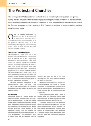 W O R L D    R E L I G I O N S




The Protestant Churches
The variety within Protestantism is an illustration of how strongly individualism has grown
during the last 500 years. Many protestant groups were persecuted; some fled to the New World,
while others divided and sub-divided. At the heart of each movement was the individual’s search
for God and acceptance of the Lordship of God.This was to be found in scripture and in teaching,
preaching and study.




O
           NE OF MARTIN LUTHER’S key
           beliefs was that of the importance
           of the indiviudal within the church,
a belief that remains prominent within all of
the protestant churches today. It is the
responsibility of each person in the community
of the Church to work towards their own
salvation guided by scripture.

THE PRESBYTERIAN CHURCH
The Presbyterian Church arose out of the
Calvinist side of the Reformation. Calvin taught
that the Church was to be a right-living
fellowship of men and women. Elders were
chosen who had every day jobs and could offer
spiritual leadership in governing the Church.
This could include disciplining those who
transgressed. So the church was a place where
people were made Christian and kept Christian.
The main belief of this Church is that God is
Lord and Sovereign of all in the lives of men and
women. Another belief was in predestination –       assurance was given me, that he had taken
that God predestined (intended) some people to      away my sins, even mine, and saved me from
be saved and others to be damned.                   the law of sin and death.’
    The most influential Presbyterian in the            Methodism attracted social groups who
English-speaking world was John Knox                felt excluded from the Church of England.
(1513–73). The national Church of Scotland is       Wesley and his followers had great success in
Presbyterian and was formed by him in the           growing industrial areas like South Wales and
sixteenth century.                                  South Yorkshire, but the countryside too was
                                                    a fertile field.
METHODISM                                               Wesley provided people with a sense of
Methodism began as a society within the             purpose, hope and worthiness founded upon
Church of England and John Wesley (1703–91)         Biblical teaching, the power of prayer and hymn
and his brother Charles (1707–88) tried to keep     singing allied to his own deep love of God.
it there. John was a powerful preacher of deep          After John Wesley’s death the Methodists
piety and with his brother wrote many hymns         broke from the Church of England and then
still sung today. An influence on John Wesley       broke again into other smaller churches. The
was the Moravian church, founded in the             most famous is probably the Salvation Army
eighteenth century, with its emphasis on            founded by William Booth in 1861. Methodism
Christian living and God’s forgiving love. In       is strongest today in North America and today
1738 Wesley wrote: ‘I felt I did trust in Christ,   there are more than 50 million Methodists
in Christ alone for my salvation; and an            worldwide.

132
 