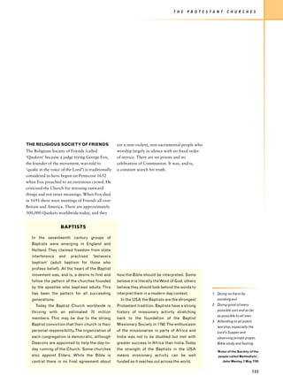 T H E   P R O T E S T A N T     C H U R C H E S




THE RELIGIOUS SOCIETY OF FRIENDS                     are a non-violent, non-sacramental people who
The Religious Society of Friends (called             worship largely in silence with no fixed order
‘Quakers’ because a judge trying George Fox,         of service. There are no priests and no
the founder of the movement, was told to             celebration of Communion. It was, and is,
‘quake at the voice of the Lord’) is traditionally   a constant search for truth.
considered to have begun on Pentecost 1652
when Fox preached to an enormous crowd. He
criticized the Church for stressing outward
things and not inner meanings. When Fox died
in 1691 there were meetings of Friends all over
Britain and America. There are approximately
300,000 Quakers worldwide today, and they


                    BAPTISTS

   In the seventeenth century groups of
   Baptists were emerging in England and
   Holland. They claimed freedom from state
   interference    and    practised    ‘believers
   baptism’ (adult baptism for those who
   profess belief). At the heart of the Baptist
   movement was, and is, a desire to find and        how the Bible should be interpreted. Some
   follow the pattern of the churches founded        believe it is literally the Word of God, others
   by the apostles who baptised adults. This         believe they should look behind the words to
   has been the pattern for all succeeding           interpret them in a modern-day context.               1. Doing no harm by
   generations.                                        In the USA the Baptists are the strongest              avoiding evil.
     Today the Baptist Church worldwide is           Protestant tradition. Baptists have a strong          2. Doing good of every

   thriving with an estimated 70 million             history of missionary activity stretching                possible sort and as far
                                                                                                              as possible to all men.
   members. This may be due to the strong            back to the foundation of the Baptist
                                                                                                           3. Attending to all public
   Baptist conviction that their church is their     Missionary Society in 1792. The enthusiasm
                                                                                                              worship, especially the
   personal responsibility. The organization of      of the missionaries in parts of Africa and               Lord’s Supper and
   each congregation is democratic, although         India was not to be doubted but met with                 observing private prayer,
   Deacons are appointed to help the day-to-         greater success in Africa than India. Today              Bible study and fasting.
   day running of the Church. Some churches          the strength of the Baptists in the USA
                                                                                                              ‘Rules of the Society of the
   also appoint Elders. While the Bible is           means missionary activity can be well                    people called Methodists’,
   central there is no final agreement about         funded as it reaches out across the world.                     John Wesley, 1 May 1743


                                                                                                                                      133
 
