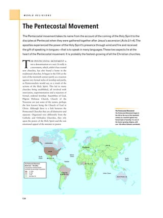 W O R L D           R E L I G I O N S




The Pentecostal Movement
The Pentecostal movement takes its name from the account of the coming of the Holy Spirit to the
disciples at Pentecost when they were gathered together after Jesus’s ascension (Acts 2:1–4).The
apostles experienced the power of the Holy Spirit’s presence through wind and fire and received
the gift of speaking in tongues – that is to speak in many languages.These two aspects lie at the
heart of the Pentecostal movement. It is probably the fastest-growing of all the Christian churches.



T
         HE PENTECOSTAL MOVEMENT is
         not a denomination or a sect. It really is
         a movement, which, while it has created
new churches, has also found a home in the
traditional churches. It began in the USA at the
turn of the twentieth century partly as a reaction
against very formal styles of worship and partly,
as Pentecostalists would say, as a result of the
actions of the Holy Spirit. This led to many
churches being established, all involved with
innovation, experimentation and a rejection of
formal, ordered worship: Assemblies of God,
Pilgrim Holiness Church, Church of the
Nazarene are just some of the names, perhaps
the best known being the Church of God in
Christ. Although there is a link between the
                                                                                                            The Pentecostal Movement
Pentecostal Churches they are all distinctive and
                                                                                                            The Pentecostal Movement began in
separate. Organized very differently from the                                                               the USA at the turn of the twentieth
Catholic and Orthodox Churches, they rely                                                                   century as a reaction against very
                                                                                                            formal styles of worship. It is one of
upon the power of the Holy Spirit and the raw                                                               the fastest growing religions, with
emotional appeal of the minister or pastor.                                                                 over 100 million followers worldwide.




                                       CANADA
                                                                                                 ASIA
                                                                             EUROPE


                                            USA

                                                                  Atlantic
                           Pacific                                Ocean
                           Ocean           MEXICO                                                                         Pacific
                                                                                                                          Ocean
                                                       Barbados
  The Pentecostal Movement                                                     A F R I C A
  World total – 100 million
  Concentration of Pentecostolists
  worldwide, by percentage of population
         11–30%
         6–10%                                       SOUTH                                   Indian Ocean
         1–5%                                       AMERICA
         Less than 1%
                                                                                                              AUSTRALIA




134
 