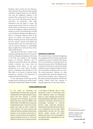T H E   D I V E R S I T Y    O F   C H R I S T I A N I T Y


European states moved into the Americas,
Africa and Asia. The armies of Europe brought
with them a religion framed in a very different
way from the indigenous religions in the
countries they conquered. It was only in the
later years of the twentieth century that the
association of Christianity with white
domination and rule began to erode. The
strong conviction that God was on their side
led the (white) missionaries, on occasions, to
criticize the indigenous religion and patronize
Christian converts. The development of 2,000
years of Christian thinking in the West made it
hard to re-interpret Christian belief in the
context of Chinese and Indian societies.
Western thinking, based on Greek ideas from
the first century onwards, had defined the
Christian faith. It was not, and would not be,
easy for western Christians to acknowledge
deeper insights that would come from Africa,
India and the Far East.
    Generally there has been a decline in the
numbers professing Christianity in the western      GROWING ECUMENISM
churches, although churchgoing is still strong      The twentieth century witnessed the beginning
in the USA. An example of the changing              of a recognition that the churches should work
pattern of Christian affiliation may be             together; and a new era in the life of the Church
reflected in the fact that 40 per cent of Roman     was to be enriched by contributions from the
Catholic cardinals now come from the                East and, of course, Africa. The World Council
developing world where, in the main,                of Churches has become a symbol itself of this
Christianity, in its many forms, flourishes.        willingness to grow together, though it still has
There is a challenge to the churches as, in the     its own problems of speaking with one voice.
West there is an interest in spiritual issues       The ultra-conservative churches are often
matched by a decline in the importance of           concerned lest they reduce the emphasis on the
traditional forms of Christianity.                  literal truth of scripture and are suspicious of
    ‘If your missionaries would step out their      the motives and pronouncements of the Roman
carriages and live with the poor and the outcast,   Catholic Church which they interpret as
Christianity would flourish,’ Mahatma Gandhi.       claiming superiority over the other churches.


                                   FUNDAMENTALISM

   In   one    sense     all   Christians    are    in the Book of Genesis. One of their
   fundamentalists because they accept the          attractions is that in a materialist world
   fundamental truth revealed by God in Jesus       where traditional values are challenged
   Christ. The term, however, is normally           there is a clear message and formula for
   associated with Protestant groups who            belief and behaviour. Normally critical of the
   believe that every word of the Bible is the      traditional mainstream churches they are
   Word of God. In the USA there is a growing       increasingly    successful     in   countries
   fundamentalist body of nearly two million        formerly under communist domination.
   people who make up what is called the            Always patriarchal, they have been referred
   ‘moral majority’. The moral majority take        to as ‘evangelicals who are angry’. Many
                                                                                                         42% of the USA populace agreed:
   what they believe to be Biblical teaching as     fundamentalist churches are rich, direct,
   absolute on all occasions, particularly in       identify   worldly   success    with   God’s         The Bible is the Word of God
   relation to moral issues such as abortion,       blessing, and have a very strong appeal to           and is not mistaken in its
                                                                                                         statements and teachings.
   capital punishment, and so on. They hold         the emotions. Some congregations run into
   solidly to a literal view of creation as found   tens of thousands.                                              Gallup Poll, USA, 1978


                                                                                                                                      137
 