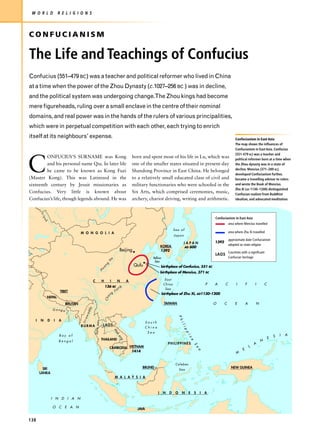 W O R L D             R E L I G I O N S



CONFUCIANISM

The Life and Teachings of Confucius
Confucius (551–479 BC) was a teacher and political reformer who lived in China
at a time when the power of the Zhou Dynasty (c.1027–256 BC ) was in decline,
and the political system was undergoing change.The Zhou kings had become
mere figureheads, ruling over a small enclave in the centre of their nominal
domains, and real power was in the hands of the rulers of various principalities,
which were in perpetual competition with each other, each trying to enrich
itself at its neighbours’ expense.                                                                                                                                                  Confucianism in East Asia
                                                                                                                                                                                    The map shows the influences of
                                                                                                                                                                                    Confucianism in East Asia. Confucius
                                                                                                                                                                                    (551-479 BC) was a teacher and



C
         ONFUCIUS’S SURNAME was Kong                                                                  born and spent most of his life in Lu, which was                              political reformer born at a time when
         and his personal name Qiu. In later life                                                     one of the smaller states situated in present-day                             the Zhou dynasty was in a state of
                                                                                                                                                                                    decline. Mencius (371–289 BC),
         he came to be known as Kong Fuzi                                                             Shandong Province in East China. He belonged
                                                                                                                                                                                    developed Confucianism further,
(Master Kong). This was Latinized in the                                                              to a relatively small educated class of civil and                             became a travelling advisor to rulers
sixteenth century by Jesuit missionaries as                                                           military functionaries who were schooled in the                               and wrote the Book of Mencius.
                                                                                                                                                                                    Zhu Xi (AD 1130–1200) distinguished
Confucius. Very little is known about                                                                 Six Arts, which comprised ceremonies, music,                                  Confucian realism from Buddhist
Confucius’s life, though legends abound. He was                                                       archery, chariot driving, writing and arithmetic.                             idealism, and advocated meditation.
       Ir t




                                                                                                                                                                    Confucianism in East Asia
        ys
           h




                                                                                                                                                                               area where Mencius travelled
                                                                                                                                    Sea of
                                    M O N G O L I A                                                                                                                            area where Zhu Xi travelled
                                                                                                                                    Japan
                                                                                                                                                                               approximate date Confucianism
                                                                                                                                           J A PA N                 1392
                                                                                                                           KOREA                                               adopted as state religion
                                                                                                                                            AD 600
                                                                                          Beijing                          1392                                                Countries with a significant
                                                                                                                                                                    LAOS
                                                                                 e                                Yellow                                                       Confucian heritage
                                                                             H                                     Sea
                                                                         g
                                                                     n                                Qufu                 birthplace of Confucius, 551 BC
                                                                ua
                                                            H
                                                                                                                           birthplace of Mencius, 371 BC

                                               C            H                I            N       A                          East
                                                                                                                            China                               P   A      C         I        F       I       C
                                                                136 BC n g
                                                                      a                                                      Sea
                        TIBET                                                        Ji
                                                                             ng                                            birthplace of Zhu Xi, AD1130–1200
              NEPAL
                                                                 C ha




                           BHUTAN                                                                                            TAIWAN                                 O      C        E         A       N
                                          dy




                  Ganga
                                      ad
                                     aw




                                                                                                                                      P h




   I   N      D    I   A
                                    Irr


                                               Sa lw ee n




                                                                                                               South
                                                                                                                                          il




                                    BURMA                       LAOS
                                                                                                             China
                                                                                                                                             ip
                                                                                     M




                                                                                                               Sea
                                                                                                                                                pi
                                                                                     ek




                       Bay of                                                                                                                                                                                         S   I   A
                                                                                          on




                                                                                                                                                                                                                  E
                                                                                                                                                   ne




                                                            THAILAND
                                                                                              g




                       Bengal                                                                                                                                                                             N
                                                                                                                                PHILIPPINES                                                           A
                                                                                                                                                    S




                                                                             CAMBODIA VIETNAM                                                                                                     L
                                                                                                                                                        e




                                                                                                                                                                                          E
                                                                                                                                                        a




                                                                                       1414                                                                                          M


                                                                                                                                     Celebes
         SRI                                                                                               BRUNEI                                                                NEW GUINEA
                                                                                                                                         Sea
       LANKA
                                                                                     M A L A Y S I A



                                                                                                                       I    N   D    O    N    E    S       I   A
                  I N D I A N

                  O C E A N                                                                             JAVA


138
 