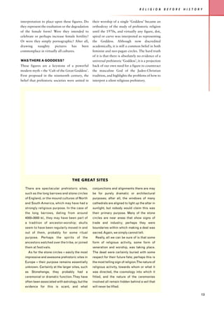 R E L I G I O N    B E F O R E   H I S T O R Y


interpretation to place upon these figures. Do     their worship of a single ‘Goddess’ became an
they represent the exultation or the degradation   orthodoxy of the study of prehistoric religion
of the female form? Were they intended to          until the 1970s, and virtually any figure, dot,
celebrate or perhaps increase female fertility?    spiral or curve was interpreted as representing
Or were they simply pornographic? After all,       the Goddess. Although now discredited
drawing     naughty      pictures    has   been    academically, it is still a common belief in both
commonplace in virtually all cultures.             feminist and neo-pagan circles. The hard truth
                                                   of it is that there is absolutely no evidence of a
WAS THERE A GODDESS?                               universal prehistoric ‘Goddess’, it is a projection
These figures are a keystone of a powerful         back of our own need for a figure to counteract
modern myth – the ‘Cult of the Great Goddess’.     the masculine God of the Judeo-Christian
First proposed in the nineteenth century, the      tradition, and highlights the problems of how to
belief that prehistoric societies were united in   interpret a silent religious prehistory.




                                      THE GREAT SITES

   There are spectacular prehistoric sites,        conjunctions and alignments there are may
   such as the long barrows and stone circles      be for purely dramatic or architectural
   of England, or the mound cultures of North      purposes; after all, the windows of many
   and South America, which may have had a         cathedrals are aligned to light up the altar in
   strongly religious purpose. In the case of      sunlight, but nobody would claim this was
   the long barrows, dating from around            their primary purpose. Many of the stone
   4000–3000   BC ,   they may have been part of   circles are near areas that show signs of
   a tradition of ancestor-worship; skulls         trade and industry; perhaps they were
   seem to have been regularly moved in and        boundaries within which making a deal was
   out of them, probably for some ritual           sacred. Again, we simply cannot tell.
   purpose. Perhaps the spirits of the               Really, all we can be sure of is that some
   ancestors watched over the tribe, or joined     form of religious activity, some form of
   them at festivals.                              veneration and worship, was taking place.
     As for the stone circles – easily the most    The dead were certainly buried with some
   impressive and awesome prehistoric sites in     respect for their future fate; perhaps this is
   Europe – their purpose remains essentially      the most telling sign of religion.The nature of
   unknown. Certainly at the larger sites, such    religious activity, towards whom or what it
   as Stonehenge, they probably had a              was directed, the cosmology into which it
   ceremonial or dramatic function. They have      fitted, and the nature of the ceremonies
   often been associated with astrology, but the   involved all remain hidden behind a veil that
   evidence for this is scant, and what            will never be lifted.

                                                                                                                                   13
 
