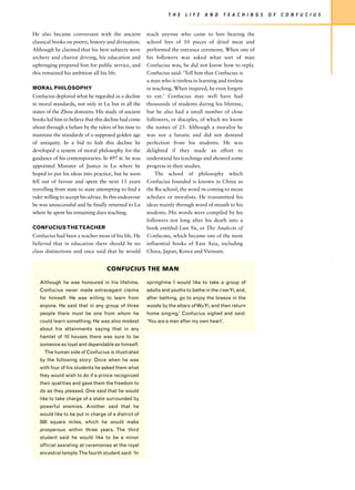 T H E   L I F E   A N D   T E A C H I N G S   O F   C O N F U C I U S


He also became conversant with the ancient              teach anyone who came to him bearing the
classical books on poetry, history and divination.      school fees of 10 pieces of dried meat and
Although he claimed that his best subjects were         performed the entrance ceremony. When one of
archery and chariot driving, his education and          his followers was asked what sort of man
upbringing prepared him for public service, and         Confucius was, he did not know how to reply.
this remained his ambition all his life.                Confucius said: ‘Tell him that Confucius is
                                                        a man who is tireless in learning and tireless
MORAL PHILOSOPHY                                        in teaching. When inspired, he even forgets
Confucius deplored what he regarded as a decline        to eat.’ Confucius may well have had
in moral standards, not only in Lu but in all the       thousands of students during his lifetime,
states of the Zhou domains. His study of ancient        but he also had a small number of close
books led him to believe that this decline had come     followers, or disciples, of which we know
about through a failure by the rulers of his time to    the names of 25. Although a moralist he
maintain the standards of a supposed golden age         was not a fanatic and did not demand
of antiquity. In a bid to halt this decline he          perfection from his students. He was
developed a system of moral philosophy for the          delighted if they made an effort to
guidance of his contemporaries. In 497 BC he was        understand his teachings and showed some
appointed Minister of Justice in Lu where he            progress in their studies.
hoped to put his ideas into practice, but he soon           The school of philosophy which
fell out of favour and spent the next 13 years          Confucius founded is known in China as
travelling from state to state attempting to find a     the Ru school, the word ru coming to mean
ruler willing to accept his advice. In this endeavour   scholars or moralists. He transmitted his
he was unsuccessful and he finally returned to Lu       ideas mainly through word of mouth to his
where he spent his remaining days teaching.             students. His words were compiled by his
                                                        followers not long after his death into a
CONFUCIUS THE TEACHER                                   book entitled Lun Yu, or The Analects of
Confucius had been a teacher most of his life. He       Confucius, which became one of the most
believed that in education there should be no           influential books of East Asia, including
class distinctions and once said that he would          China, Japan, Korea and Vietnam.


                                    CONFUCIUS THE MAN

   Although he was honoured in his lifetime,            springtime I would like to take a group of
   Confucius never made extravagant claims              adults and youths to bathe in the riverYi, and,
   for himself. He was willing to learn from            after bathing, go to enjoy the breeze in the
   anyone. He said that in any group of three           woods by the altars of Wu Yi, and then return
   people there must be one from whom he                home singing.’ Confucius sighed and said:
   could learn something. He was also modest            ‘You are a man after my own heart’.
   about his attainments saying that in any
   hamlet of 10 houses there was sure to be
   someone as loyal and dependable as himself.
     The human side of Confucius is illustrated
   by the following story: Once when he was
   with four of his students he asked them what
   they would wish to do if a prince recognized
   their qualities and gave them the freedom to
   do as they pleased. One said that he would
   like to take charge of a state surrounded by
   powerful enemies. Another said that he
   would like to be put in charge of a district of
   500 square miles, which he would make
   prosperous within three years. The third
   student said he would like to be a minor
   official assisting at ceremonies at the royal
   ancestral temple.The fourth student said: ‘In
 