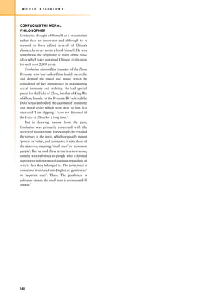 W O R L D     R E L I G I O N S




CONFUCIUS THE MORAL
PHILOSOPHER
Confucius thought of himself as a transmitter
rather than an innovator and although he is
reputed to have edited several of China’s
classics, he never wrote a book himself. He was
nonetheless the originator of many of the basic
ideas which have sustained Chinese civilization
for well over 2,000 years.
    Confucius admired the founders of the Zhou
Dynasty, who had ordered the feudal hierarchy
and devised the ritual and music which he
considered of key importance in maintaining
social harmony and stability. He had special
praise for the Duke of Zhou, brother of King Wu
of Zhou, founder of the Dynasty. He believed the
Duke’s rule embodied the qualities of humanity
and moral order which were dear to him. He
once said ‘I am slipping. I have not dreamed of
the Duke of Zhou for a long time.’
    But in drawing lessons from the past,
Confucius was primarily concerned with the
society of his own time. For example, he extolled
the virtues of the junzi, which originally meant
‘prince’ or ‘ruler’, and contrasted it with those of
the xiao ren, meaning ‘small men’ or ‘common
people’. But he used these terms in a new sense,
namely with reference to people who exhibited
superior or inferior moral qualities regardless of
which class they belonged to. The term junzi is
sometimes translated into English as ‘gentleman’
or ‘superior man’. Thus: ‘The gentleman is
calm and at ease, the small man is anxious and ill
at ease.’




140
 
