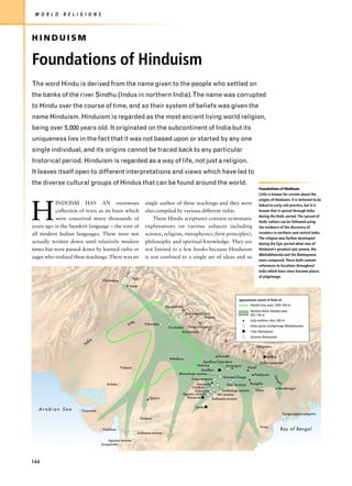 W O R L D    R E L I G I O N S



HINDUISM

Foundations of Hinduism
The word Hindu is derived from the name given to the people who settled on
the banks of the river Sindhu (Indus in northern India).The name was corrupted
to Hindu over the course of time, and so their system of beliefs was given the
name Hinduism. Hinduism is regarded as the most ancient living world religion,
being over 5,000 years old. It originated on the subcontinent of India but its
uniqueness lies in the fact that it was not based upon or started by any one
single individual, and its origins cannot be traced back to any particular
historical period. Hinduism is regarded as a way of life, not just a religion.
It leaves itself open to different interpretations and views which have led to
the diverse cultural groups of Hindus that can be found around the world.
                                                                                                                                                 Foundations of Hindiusm
                                                                                                                                                 Little is known for certain about the
                                                                                                                                                 origins of Hinduism. It is believed to be



H
           INDUISM HAS AN enormous                                single author of these teachings and they were                                 linked to early cult practice, but it is
           collection of texts as its basis which                 also compiled by various different rishis.                                     known that it spread through India
                                                                                                                                                 during the Vedic period. The spread of
           were conceived many thousands of                           These Hindu scriptures contain systematic
                                                                                                                                                 Vedic culture can be followed using
years ago in the Sanskrit language – the root of                  explanations on various subjects including                                     the evidence of the discovery of
all modern Indian languages. These were not                       science, religion, metaphysics (first principles),                             ceramics in northern and central India.
                                                                                                                                                 The religion was further developed
actually written down until relatively modern                     philosophy and spiritual knowledge. They are                                   during the Epic period when two of
times but were passed down by learned rishis or                   not limited to a few books because Hinduism                                    Hinduism’s greatest epic poems, the
                                                                                                                                                 Mahabharata and the Ramayana,
sages who realized these teachings. There was no                  is not confined to a single set of ideas and so
                                                                                                                                                 were composed. These both contain
                                                                                                                                                 references to locations throughout
                                                                                                                                                 India which have since become places
                                                    us
                                                 Ind




                                                                                                                                                 of pilgrimage.
                                   Charsada              Yoni

                                                     Taxila



                                                                                                                                  approximate extent of finds of:

                                                                                Renukatirtha                                              Painted Grey ware, 1000–500 BC
                                                                                          H                                               Northern Black Polished ware,
                                                                                               Yamunaprabhava
                                                                                                  i       Kailasa
                                                                                                                                          500–100 BC

                                                      tlej                                            m                                   Early northern cities, 500 BC
                                                    Su            Prthadaka
                                                                                                                                          Hindu places of pilgrimage (Mahabharata)
                                                                                  Kuruksetra Ganga Sangama
                                                                                                        a
                                                                                           Kubjamraka                                     Cities (Ramayana)
                                                                                                                    l
                                                                                                                                          Asramas (Ramayana)
                             s                                                                                          a
                           du
                        In                                                                                                    y               Salagrama
                                                                                                                                    a
                                                                                                                   Sravasti               s           Mithila
                                                                                    Mathura
                                                                                                         Ayodhya/Gopratara                      Kalika-sangama
                                                                                                     Naimisa             Kusinagara
                                               Puskara                                                                                 Vaisali
                                                                                                        Ayodhya
                                                                                         Bharadvaja-asrama                                  Pataliputra
                                                                                                                                                              Ga




                                                                                                                       Gomatai-Ganga
                                                                                                Srngaverapura
                                                                                                                                                              ng




                                      Arduba                                                         Kausambi             Kasi Varanasi Rajagrha
                                                                                                                                                                es




                                                                                                 Citrakuta                                                    Mandaragiri
                                                                                                   Kalanjara          Sarbhanga-asrama       Gaya
                                                                                           Agastya-asrama         Atri-asrama
                                                                    Ujjayini                  Pancavati       Sutiksana-asrama

                                                                                                     Lanka
   Arabian Sea         Dvaravati
                                                                                                                                                                    Gangasagara-sangama
                                                                Omkara

                                                                                                                                                 Viraja
                                    Prabhasa                                                                                                                       Bay of Bengal
                                                             Sutiksana-asrama

                                       Agastya-asrama
                                   Suraparaka




144
 