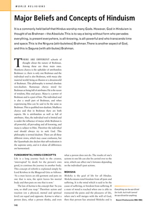 W O R L D     R E L I G I O N S




Major Beliefs and Concepts of Hinduism
It is a commonly held belief that Hindus worship many Gods. However, God in Hinduism is
thought of as Brahman – the Absolute.This is to say a being without form who pervades
everything, is present everywhere, is all-knowing, is all-powerful and who transcends time
and space.This is the Nirguna (attributeless) Brahman.There is another aspect of God,
and this is Saguna (with attributes) Brahman.




T
         HERE ARE DIFFERENT schools of
         thought about the nature of Brahman.
         Among these are three main ones.
Shankara charya is the upholder of attributeless
Brahman i.e. there is only one Brahman and the
individual soul is also Brahman, with maya (the
material world) being an illusion or a dreamworld
of Brahman. This philosophy is termed absolute
non-dualism. Ramanuja charya stood for
Brahman as being full of attributes: He is the ocean
of wisdom, bliss and grace. Maya is a power of
Brahman and is a part of him. The individual soul
is also a small part of Brahman, and when
experiencing bliss can be said to be the same as
Brahman. This is qualified non-dualism. Madhava
charya said that in Brahman there are both
aspects. He is attributeless as well as full of
attributes. Also, the individual soul is limited and
is under the influence of maya; while Brahman is
all powerful, all pervading and all knowing, and
maya is subject to Him. Therefore the individual
soul should always try to seek God. This
philosophy is termed dualism. There are all these
different views, which may cause confusion, but
the Upanishads also declare that self-realization is
the supreme unity, and in it alone all differences
are harmonized.

FUNDAMENTAL HINDU CONCEPTS                             what a person does not do. The results of one’s
Life is a long journey back to the creator,            actions in one life can also be carried over to the
‘interrupted’ by death for the person’s own            next, which can affect one’s fortunes depending
good, to continue the journey in another body.         on the individual’s past actions.
This concept of rebirth is explained simply by
Lord Krishna in the Bhagavad Gita as follows:          MOKSHA
‘As a man leaves an old garment and puts on            Moksha is the goal of life for all Hindus.
one that is new, the spirit leaves his mortal          Moksha means total freedom from all pain and
body and then puts on one that is new.’                suffering. It is the mind which is said to be the
    The law of karma is the concept that ‘As you       cause of suffering, or freedom from suffering. If
sow, so shall you reap.’ Therefore action and          a state of mind is reached when one is able to        Everything can be sacrificed
reaction (on a physical, mental and spiritual          transcend the pains and the pleasures of life,        for truth, but truth cannot
level) are equal and opposite. Karma is what a         when one’s will merges with the will of God,          be sacrificed for anything.

person does, what a person thinks, and even            then that person has attained Moksha and is            Swami Vivekananda (1863–1902)


146
 