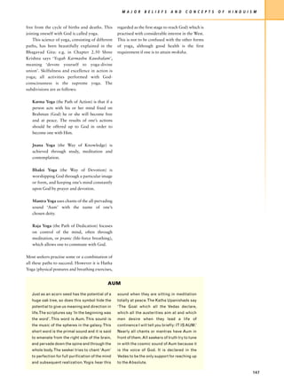 M A J O R     B E L I E F S   A N D   C O N C E P T S   O F   H I N D U I S M


free from the cycle of births and deaths. This       regarded as the first stage to reach God) which is
joining oneself with God is called yoga.             practised with considerable interest in the West.
    This science of yoga, consisting of different    This is not to be confused with the other forms
paths, has been beautifully explained in the         of yoga, although good health is the first
Bhagavad Gita: e.g. in Chapter 2.50 Shree            requirement if one is to attain moksha.
Krishna says ‘Yogah Karmashu Kaushalam’,
meaning ‘devote yourself to yoga-divine
union’. Skilfulness and excellence in action is
yoga; all activities performed with God-
consciousness is the supreme yoga. The
subdivisions are as follows:

   Karma Yoga (the Path of Action) is that if a
   person acts with his or her mind fixed on
   Brahman (God) he or she will become free
   and at peace. The results of one’s actions
   should be offered up to God in order to
   become one with Him.

   Jnana Yoga (the Way of Knowledge) is
   achieved through study, meditation and
   contemplation.

   Bhakti Yoga (the Way of Devotion) is
   worshipping God through a particular image
   or form, and keeping one’s mind constantly
   upon God by prayer and devotion.

   Mantra Yoga uses chants of the all-pervading
   sound ‘Aum’ with the name of one’s
   chosen deity.

   Raja Yoga (the Path of Dedication) focuses
   on control of the mind, often through
   meditation, or pranic (life-force breathing),
   which allows one to commune with God.

Most seekers practise some or a combination of
all these paths to succeed. However it is Hatha
Yoga (physical postures and breathing exercises,


                                                AUM

   Just as an acorn seed has the potential of a      sound when they are sitting in meditation
   huge oak tree, so does this symbol hide the       totally at peace. The Katha Upanishads say
   potential to give us meaning and direction in     ‘The Goal which all the Vedas declare,
   life.The scriptures say ‘In the beginning was     which all the austerities aim at and which
   the word’. This word is Aum. This sound is        men desire when they lead a life of
   the music of the spheres in the galaxy. This      continence I will tell you briefly: IT IS AUM.’
   short word is the primal sound and it is said     Nearly all chants or mantras have Aum in
   to emanate from the right side of the brain,      front of them. All seekers of truth try to tune
   and pervade down the spine and through the        in with the cosmic sound of Aum because it
   whole body. The seeker tries to chant ‘Aum’       is the voice of God. It is declared in the
   to perfection for full purification of the mind   Vedas to be the only support for reaching up
   and subsequent realization. Yogis hear this       to the Absolute.

                                                                                                                                  147
 