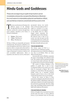 W O R L D     R E L I G I O N S




Hindu Gods and Goddesses
Those who are beginning on a path of spiritualism cannot
immediately embrace the concept of the Absolute or Brahman.
It is much easier to contemplate a physical manifestation of God,
and use that as a means to concentrate and focus one’s mind.




T
       he many manifestations of God give the      periodically destroy the world
       different aspects of the Absolute           when evil has prevailed, so that it
       through which He can be reached. The        might be recreated in its pure
Absolute controls the universe through three       form. In temples he is worshipped
major qualities, regarded as the Trinity or        in the phallic form of a Shiva
Trimurti of Hinduism:                              lingam which represents the
                                                   indefinable nature of the Absolute.
      •   Brahma – The Creator                     His physical form is that of an
      •   Vishnu – The Preserver                   ascetic (one who has given up the
      •   Shiva – The Destroyer                    world and its pleasures); and his ash-
                                                   covered body serves to remind all that
All three of these are inseparable and operate     the body eventually ends up as ash.
simultaneously. The function of Brahma is to
create through the will of God. Vishnu in turn     THE DIVINE MOTHER
preserves what is created, and to that end he is   The female aspect of God is a
said to have incarnated on earth during various    fundamental part of Hinduism and the
stages of humanity’s evolution to destroy evil     all-compassionate form of the Divine Mother is
and re-establish righteousness. Shiva is           very dear to all Hindus. There are many
regarded as the destroyer, for he is believed to   different female deities.
                                                       Saraswati, the consort of Brahma, represents
                                                   the power of knowledge, best utilized to find
                                                   God. The symbols used for gaining knowledge
                                                   are rosary beads, books and music. Her white
                                                   sari signifies purity of motive to gain knowledge.
                                                       The consort of Vishnu, Lakshmi, is the            That only which we have within,
                                                                                                         can we see without. If we meet
                                                   goddess of wealth. She is said to have
                                                                                                         no Gods, it is because we
                                                   accompanied Vishnu in his avatars (e.g. as Sita
                                                                                                         harbour none.
                                                   when he incarnated as Rama). She is seen
                                                   standing on a lotus flower. The lotus grows in                 Ralph Waldo Emerson,
                                                                                                                      in Worship (1803–82)
                                                   muddy waters yet is beautiful; similarly
                                                   humanity needs to learn to live in this harsh
                                                   world with detachment from its surroundings.
                                                       Parvati, the consort of Shiva, is more
                                                   commonly worshipped as the destructive form of
                                                   the Mother Goddess, called Durga or Kali. She is
                                                   called upon to destroy evil in times of need and to
                                                   give protection to good people. Her form, riding
                                                   upon a tiger and holding symbols of power in her
                                                   eight hands emphasizes this purpose.

                                                   THE AVATARS OF VISHNU
                                                   Vishnu is thought to have incarnated nine times
                                                   already upon the earth, in various different
                                                   forms, to save humanity from evil. His most

148
 