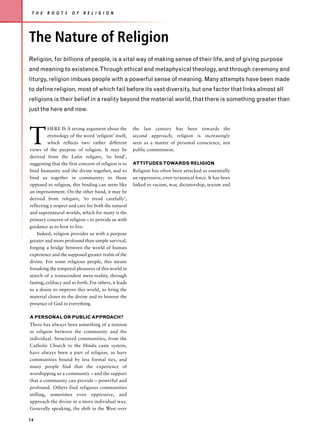 T H E   R O O T S    O F   R E L I G I O N




The Nature of Religion
Religion, for billions of people, is a vital way of making sense of their life, and of giving purpose
and meaning to existence.Through ethical and metaphysical theology, and through ceremony and
liturgy, religion imbues people with a powerful sense of meaning. Many attempts have been made
to define religion, most of which fail before its vast diversity, but one factor that links almost all
religions is their belief in a reality beyond the material world, that there is something greater than
just the here and now.




T
          HERE IS A strong argument about the          the last century has been towards the
          etymology of the word ‘religion’ itself,     second approach; religion is increasingly
          which reflects two rather different          seen as a matter of personal conscience, not
views of the purpose of religion. It may be            public commitment.
derived from the Latin religare, ‘to bind’,
suggesting that the first concern of religion is to    ATTITUDES TOWARDS RELIGION
bind humanity and the divine together, and to          Religion has often been attacked as essentially
bind us together in community; to those                an oppressive, even tyrannical force. It has been
opposed to religion, this binding can seem like        linked to racism, war, dictatorship, sexism and
an imprisonment. On the other hand, it may be
derived from relegare, ‘to tread carefully’,
reflecting a respect and care for both the natural
and supernatural worlds, which for many is the
primary concern of religion – to provide us with
guidance as to how to live.
    Indeed, religion provides us with a purpose
greater and more profound than simple survival,
forging a bridge between the world of human
experience and the supposed greater realm of the
divine. For some religious people, this means
forsaking the temporal pleasures of this world in
search of a transcendent meta-reality, through
fasting, celibacy and so forth. For others, it leads
to a desire to improve this world, to bring the
material closer to the divine and to honour the
presence of God in everything.

A PERSONAL OR PUBLIC APPROACH?
There has always been something of a tension
in religion between the community and the
individual. Structured communities, from the
Catholic Church to the Hindu caste system,
have always been a part of religion, as have
communities bound by less formal ties, and
many people find that the experience of
worshipping as a community – and the support
that a community can provide – powerful and
profound. Others find religious communities
stifling, sometimes even oppressive, and
approach the divine in a more individual way.
Generally speaking, the shift in the West over

14
 