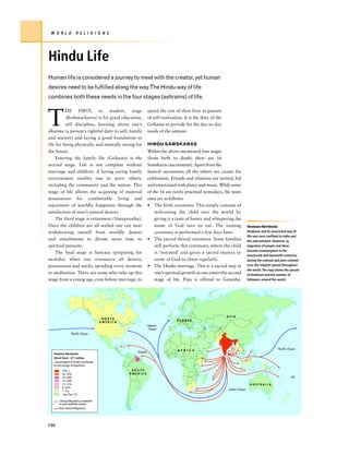 W O R L D           R E L I G I O N S




Hindu Life
Human life is considered a journey to meet with the creator, yet human
desires need to be fulfilled along the way.The Hindu way of life
combines both these needs in the four stages (ashrams) of life.



T
          HE FIRST, or student, stage                          spend the rest of their lives in pursuit
          (Brahmacharya) is for good education,                of self-realization. It is the duty of the
          self discipline, learning about one’s                Grihasta to provide for the day-to-day
dharma (a person’s rightful duty to self, family               needs of the sanyasi.
and society) and laying a good foundation to
life for being physically and mentally strong for              HINDU SAMSKARAS
the future.                                                    Within the above-mentioned four stages
     Entering the family life (Grihasta) is the                (from birth to death) there are 16
second stage. Life is not complete without                     Samskaras (sacraments). Apart from the
marriage and children. A loving caring family                  funeral sacraments all the others are causes for
environment enables one to serve others,                       celebration. Friends and relations are invited, fed
including the community and the nation. This                   and entertained with dance and music. While some
stage of life allows the acquiring of material                 of the 16 are rarely practised nowadays, the main
possessions for comfortable living and                         ones are as follows:
enjoyment of worldly happiness through the                     • The birth ceremony. This simply consists of
satisfaction of man’s natural desires.                             welcoming the child into the world by
     The third stage is retirement (Vanaprastha).                  giving it a taste of honey and whispering the
Once the children are all settled one can start                    name of God into its ear. The naming                     Hinduism Worldwide
withdrawing oneself from worldly desires                           ceremony is performed a few days later.                  Hinduism and its associated way of
                                                                                                                            life was once confined to India and
and attachments to devote more time to                         • The sacred thread ceremony. Some families                  the subcontinent. However, as
spiritual pursuits.                                                still perform this ceremony, where the child             migration of people and ideas
                                                                                                                            became commonplace in the
     The final stage is Sanyasa (preparing for                     is ‘initiated’ and given a sacred mantra or
                                                                                                                            nineteenth and twentieth centuries,
moksha) when one renounces all desires,                            name of God to chant regularly.                          during the colonial and post-colonial
possessions and needs, spending every moment                   • The Hindu marriage. This is a sacred step in               eras, the religion spread throughout
                                                                                                                            the world. The map shows the spread
in meditation. There are some who take up this                     one’s spiritual growth as one enters the second          of Hinduism and the number of
stage from a young age, even before marriage, to                   stage of life. Puja is offered to Ganesha,               followers around the world.




                                                                                                            ASIA
                                         NORTH
                                                                               EUROPE
                                        AMERICA
                                                               Atlantic
                                                               Ocean
                 Pacific Ocean




                                                                                A F R I C A                                                       Pacific Ocean
                                                     Greneda
  Hinduism Worldwide
  World Total – 811 million
  Concentration of Hindus worldwide,
  by percentage of population
         75% +                                     SOUTH
         50–74%                                   AMERICA
         25–49%                                                                                                                                             Fiji
         15–24%
         11–15%                                                                                                               AUSTRALIA
         6–10%
                                                                                                             Indian Ocean
         1–5%
         Less than 1%

      Colonial Migrations, nineteenth
      to early twentieth century
      Post-colonial Migrations




150
 