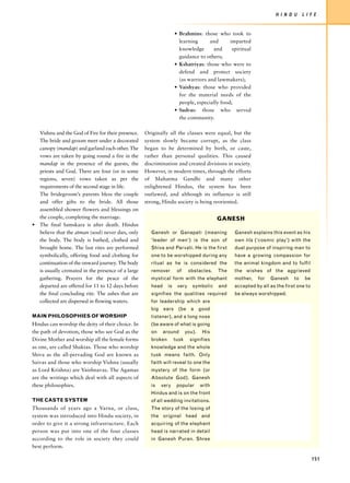 H I N D U     L I F E


                                                                   • Brahmins: those who took to
                                                                     learning      and      imparted
                                                                     knowledge      and      spiritual
                                                                     guidance to others;
                                                                   • Kshatriyas: those who were to
                                                                     defend and protect society
                                                                     (as warriors and lawmakers);
                                                                   • Vaishyas: those who provided
                                                                     for the material needs of the
                                                                     people, especially food;
                                                                   • Sudras: those who served
                                                                     the community.

  Vishnu and the God of Fire for their presence.   Originally all the classes were equal, but the
  The bride and groom meet under a decorated       system slowly became corrupt, as the class
  canopy (mandap) and garland each other. The      began to be determined by birth, or caste,
  vows are taken by going round a fire in the      rather than personal qualities. This caused
  mandap in the presence of the guests, the        discrimination and created divisions in society.
  priests and God. There are four (or in some      However, in modern times, through the efforts
  regions, seven) vows taken as per the            of Mahatma Gandhi and many other
  requirements of the second stage in life.        enlightened Hindus, the system has been
  The bridegroom’s parents bless the couple        outlawed, and although its influence is still
  and offer gifts to the bride. All those          strong, Hindu society is being reoriented.
  assembled shower flowers and blessings on
  the couple, completing the marriage.                                                   GANESH
• The final Samskara is after death. Hindus
  believe that the atman (soul) never dies, only     Ganesh or Ganapati (meaning               Ganesh explains this event as his
  the body. The body is bathed, clothed and          ‘leader of men’) is the son of            own lila (‘cosmic play’) with the
  brought home. The last rites are performed         Shiva and Parvati. He is the first        dual purpose of inspiring man to
  symbolically, offering food and clothing for       one to be worshipped during any           have a growing compassion for
  continuation of the onward journey. The body       ritual as he is considered the            the animal kingdom and to fulfil
  is usually cremated in the presence of a large     remover        of     obstacles.    The   the wishes of the aggrieved
  gathering. Prayers for the peace of the            mystical form with the elephant           mother,   for   Ganesh     to    be
  departed are offered for 11 to 12 days before      head     is    very     symbolic    and   accepted by all as the first one to
  the final concluding rite. The ashes that are      signifies the qualities required          be always worshipped.
  collected are dispersed in flowing waters.         for leadership which are
                                                     big ears (be a good
MAIN PHILOSOPHIES OF WORSHIP                         listener), and a long nose
Hindus can worship the deity of their choice. In     (be aware of what is going
the path of devotion, those who see God as the       on     around        you).   His
Divine Mother and worship all the female forms       broken        tusk     signifies
as one, are called Shaktas. Those who worship        knowledge and the whole
Shiva as the all-pervading God are known as          tusk means faith. Only
Saivas and those who worship Vishnu (usually         faith will reveal to one the
as Lord Krishna) are Vaishnavas. The Agamas          mystery of the form (or
are the writings which deal with all aspects of      Absolute God). Ganesh
these philosophies.                                  is   very      popular       with
                                                     Hindus and is on the front
THE CASTE SYSTEM                                     of all wedding invitations.
Thousands of years ago a Varna, or class,            The story of the losing of
system was introduced into Hindu society, in         the original head and
order to give it a strong infrastructure. Each       acquiring of the elephant
person was put into one of the four classes          head is narrated in detail
according to the role in society they could          in Ganesh Puran. Shree
best perform.

                                                                                                                                     151
 