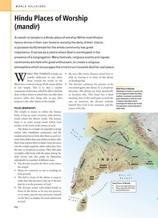 W O R L D     R E L I G I O N S




Hindu Places of Worship
(mandir)
A mandir or temple is a Hindu place of worship. While most Hindus
have a shrine in their own home to worship the deity of their choice,
a (purpose-built) temple for the whole community has great
importance. It serves as a centre where God is worshipped in the
presence of a congregation. Many festivals, religious events and regular
ceremonies are held with great enthusiasm, to create a religious
atmosphere which encourages the mind to turn towards God for real peace.



W
              HILE THE TEMPLES in India are            • He may offer fruits, flowers, dried fruit or
              usually dedicated to one deity,            milk by leaving it in front of the shrine
              those around the world (in the             as thanksgiving.
West) have evolved to keep all the major deities       • The devotee continues his prayers as he
in one temple. This is so that a smaller                 circumnavigates the shrine in a clockwise                                                                                                    Hindu Places of Worship
community of devotees will all be able to find the       direction. The shrines are built specifically                                                                                                Pilgrimages to shrines or sacred sites
                                                                                                                                                                                                      are very important within the Hindu
deity of their choice to which they can offer their      to facilitate this. This ritual has a deep
                                                                                                                                                                                                      tradition. Ceremonies are held with
prayers while also being able to pay their               meaning. Just as the earth goes around the                                                                                                   great enthusiasm in order to create
respects to the other deities in the temple.             sun, its sustainer, the devotee reminds                                                                                                      a religious atmosphere which
                                                                                                                                                                                                      encourages the mind to turn to God.
                                                         himself that God is his sustainer, and the                                                                                                   The map shows various holy places
PUJA (WORSHIP)                                           centre of his life.                                                                                                                          within India.

The temple is meant to reflect the human
body. It has an outer structure with shrines,
inside which the deities reside. The human
body is an outer casing inside which God                                                                                                                                RAJASTHAN

resides, in the form of the atman or soul.



                                                                                                                                                                                                                                        H i
                                                                                                                           G
                                                                                                                               UJ
    The deities in a temple are regarded as living                                                                                  AR                                                                                                                    TIB



                                                                                                                                                                                                                                            m
                                                                                                                                         AT                                                                                                                     ET
                                                             G




entities after installation ceremonies, and the             A            l                                                                                                                       al
                                                                     u




                                                                                                                                                                                                                                             a
                                                                                                                                                                                                         UT




                                                                 r            f                                                                                                             mb
                                                                                                                                                                                                           TA




                                                                                                                                                                                        a


                                                                                                                                                                                                                                                l
                                                                     a                    o                                                                                        Ch
resident priest has to look after them as such (i.e.
                                                                                                                                                                                                              R




                                                                                                                                         MA

                                                                                                                                                                                                                                                 a
                                                                         b
                                                                                                                                                                                                                       Ya




                                                                                              f                                                   HA
                                                                                                                                                                                                                PR




                                                                                  i
                                                                                                                                                                                                                          m




                                                                                                                                                       RAS

                                                                                                                                                                                                                                                    y
                                                                                      a
                                                                                                                                                                                                                              una
                                                                                                                                                                                                                  AD




wake them, bathe them, put clothes on them, offer                                                                                                                HTR

                                                                                                                                                                                                                                                     a
                                                                                                                                                      Nar                A
                                                                                                                                                                                                                     ES




                                                                                                                                                            ma


                                                                                                                                                                                                                                                        s
                                                                                                                                                                 da
                                                                                                                                                                                                                                       G um
                                                                                                                                                                                                                       H




them food and put them to sleep). Some devotees
                                                                                                                                                                                                                                        og t
                                                                                                                                                                                                                                        G




                                                                                                                                                                                                      MA
                                                                                                                                                                                                                                          ra i



                                                                                                                                                                                                           DH
                                                                                                                                                                                                                YA
visit the temple regularly, others when they have                                                                                                                                                                  PRA
                                                                                                                                                  Aja




                                                                                                                                                                                                                          DA
                                                                                                                                                            Ta                                                                  SH
                                                                                                                                                   nta




the time or on special occasions. They offer puja                                                                                                              p   ti
                                                                                                          s




                                                                                                                                                       Hil




                                                                                                                                                                                                                                                         G an
                                                                                                        t




(worship) collectively with the priest during the
                                                                                                                                                            ls
                                                                                                      a




                                                                                                                                                                                                                                                            ges




daily service and also partly by themselves
                                                                                              ATA G h




                                                                                                                                                                                                                                     BIHAR
individually in a number of different ways:                                                                                                   I        N                D           I             A                  Ma
                                                                                                 KA




                                                                                                                                                                                                                          h
                                                                                                                                                                                                                                                          WEST
                                                                                      r n




                                                                                                                                                                                                                          an




• The devotee touches the floor as he enters                                                                                                                                                                                                             BENGAL
                                                                                                                                                                                                                              ad




                                                                                                                                                                                                                                    ORISSA
                                                                                              RN




                                                                                                                                                  ANDHRA
                                                                                                                                                                         Go d av
                                                                                 t e




    the temple.
                                                                                          KA




                                                                                                                                   K r i s h n a PRADESH
                                                                 Coast




• Shoes are removed, as one is treading on
                                                                             e s




                                                                                                                                                                             ar




                                                                                                                                                            s
                                                                                                                                                                              i




                                                                                                                                                        t
    holy ground.
                                                                         W




                                                                                                                                                  a                                                        B a y              o f
                                                                labar




                                                                                                                      TAMIL  h
• The bell in front of the shrine is rung to                                                                                                                                                                B e n g a l
                                                                                                                      NADU G
    make him (the devotee) wake up to the fact
                                                            Ma




                                                                                                                               n
                                                                                                                                                                    l




                                                                                                                       r                                                                Hindu Places of Worship
    that he is in the presence of God.
                                                                     A




                                                                                                                                                                 e
                                                                    L




                                                                                                                  e                                                                                   Places associated with Visnu
                                                                 RA




                                                                                                                                                             d




• The devotee stands with folded hands in                                                                     t                                              n
                                                             KE




                                                                                                        s                                                                                             Places associated with Shiva
                                                                                                                                                        a
                                                                                                   a                                              m                                                   Sacred bathing sites
    front of the shrine as he says his prayers,                                               E                                               o
                                                                                                                                          r
    or in some cases he may prostrate himself                                                                                       o
                                                                                                                               C
                                                           I n d
    on the floor to display his total submission                 i a n
                                                          O c
                                                               e a n                            SRI
    to God.                                                                                   LANKA
                                                                                      Ce
                                                                                              yl
                                                                                                   on
152
 