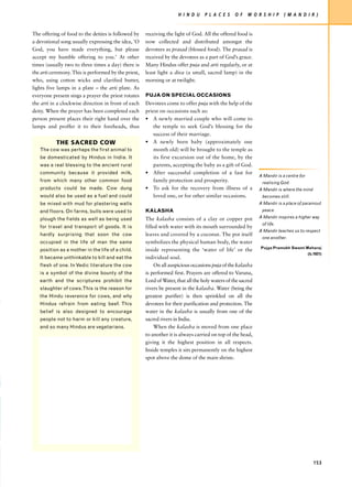 H I N D U    P L A C E S    O F   W O R S H I P     ( M A N D I R )


The offering of food to the deities is followed by    receiving the light of God. All the offered food is
a devotional song usually expressing the idea, ‘O     now collected and distributed amongst the
God, you have made everything, but please             devotees as prasad (blessed food). The prasad is
accept my humble offering to you.’ At other           received by the devotees as a part of God’s grace.
times (usually two to three times a day) there is     Many Hindus offer puja and arti regularly, or at
the arti ceremony. This is performed by the priest,   least light a diva (a small, sacred lamp) in the
who, using cotton wicks and clarified butter,         morning or at twilight.
lights five lamps in a plate – the arti plate. As
everyone present sings a prayer the priest rotates    PUJA ON SPECIAL OCCASIONS
the arti in a clockwise direction in front of each    Devotees come to offer puja with the help of the
deity. When the prayer has been completed each        priest on occasions such as:
person present places their right hand over the       • A newly married couple who will come to
lamps and proffer it to their foreheads, thus             the temple to seek God’s blessing for the
                                                          success of their marriage.
           THE SACRED COW                             • A newly born baby (approximately one
   The cow was perhaps the first animal to                month old) will be brought to the temple as
   be domesticated by Hindus in India. It                 its first excursion out of the home, by the
   was a real blessing to the ancient rural               parents, accepting the baby as a gift of God.
   community because it provided milk,                • After successful completion of a fast for
                                                                                                              A Mandir is a centre for
   from which many other common food                      family protection and prosperity.                    realising God.
   products could be made. Cow dung                   • To ask for the recovery from illness of a             A Mandir is where the mind
   would also be used as a fuel and could                 loved one, or for other similar occasions.           becomes still.
   be mixed with mud for plastering walls                                                                     A Mandir is a place of paramout
   and floors. On farms, bulls were used to           KALASHA                                                  peace.

   plough the fields as well as being used            The kalasha consists of a clay or copper pot            A Mandir inspires a higher way
                                                                                                               of life.
   for travel and transport of goods. It is           filled with water with its mouth surrounded by
                                                                                                              A Mandir teaches us to respect
   hardly surprising that soon the cow                leaves and covered by a coconut. The pot itself
                                                                                                               one another.
   occupied in the life of man the same               symbolizes the physical human body, the water
                                                                                                              Pujya Pramukh Swami Maharaj
   position as a mother in the life of a child.       inside representing the ‘water of life’ or the
                                                                                                                                         (b.1921)
   It became unthinkable to kill and eat the          individual soul.
   flesh of one. In Vedic literature the cow               On all auspicious occasions puja of the kalasha
   is a symbol of the divine bounty of the            is performed first. Prayers are offered to Varuna,
   earth and the scriptures prohibit the              Lord of Water, that all the holy waters of the sacred
   slaughter of cows. This is the reason for          rivers be present in the kalasha. Water (being the
   the Hindu reverence for cows, and why              greatest purifier) is then sprinkled on all the
   Hindus refrain from eating beef. This              devotees for their purification and protection. The
   belief is also designed to encourage               water in the kalasha is usually from one of the
   people not to harm or kill any creature,           sacred rivers in India.
   and so many Hindus are vegetarians.                     When the kalasha is moved from one place
                                                      to another it is always carried on top of the head,
                                                      giving it the highest position in all respects.
                                                      Inside temples it sits permanently on the highest
                                                      spot above the dome of the main shrine.




                                                                                                                                            153
 