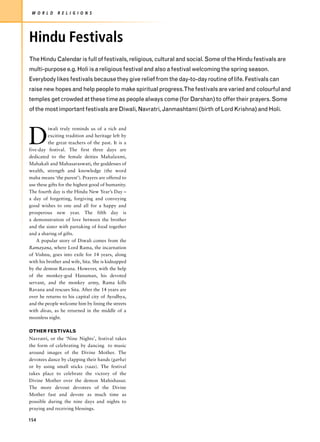 W O R L D    R E L I G I O N S




Hindu Festivals
The Hindu Calendar is full of festivals, religious, cultural and social. Some of the Hindu festivals are
multi-purpose e.g. Holi is a religious festival and also a festival welcoming the spring season.
Everybody likes festivals because they give relief from the day-to-day routine of life. Festivals can
raise new hopes and help people to make spiritual progress.The festivals are varied and colourful and
temples get crowded at these time as people always come (for Darshan) to offer their prayers. Some
of the most important festivals are Diwali, Navratri, Janmashtami (birth of Lord Krishna) and Holi.




D
          iwali truly reminds us of a rich and
          exciting tradition and heritage left by
          the great teachers of the past. It is a
five-day festival. The first three days are
dedicated to the female deities Mahalaxmi,
Mahakali and Mahasaraswati, the goddesses of
wealth, strength and knowledge (the word
maha means ‘the purest’). Prayers are offered to
use these gifts for the highest good of humanity.
The fourth day is the Hindu New Year’s Day –
a day of forgetting, forgiving and conveying
good wishes to one and all for a happy and
prosperous new year. The fifth day is
a demonstration of love between the brother
and the sister with partaking of food together
and a sharing of gifts.
    A popular story of Diwali comes from the
Ramayana, where Lord Rama, the incarnation
of Vishnu, goes into exile for 14 years, along
with his brother and wife, Sita. She is kidnapped
by the demon Ravana. However, with the help
of the monkey-god Hanuman, his devoted
servant, and the monkey army, Rama kills
Ravana and rescues Sita. After the 14 years are
over he returns to his capital city of Ayodhya,
and the people welcome him by lining the streets
with divas, as he returned in the middle of a
moonless night.

OTHER FESTIVALS
Navratri, or the ‘Nine Nights’, festival takes
the form of celebrating by dancing to music
around images of the Divine Mother. The
devotees dance by clapping their hands (garba)
or by using small sticks (raas). The festival
takes place to celebrate the victory of the
Divine Mother over the demon Mahishasur.
The more devout devotees of the Divine
Mother fast and devote as much time as
possible during the nine days and nights to
praying and receiving blessings.

154
 