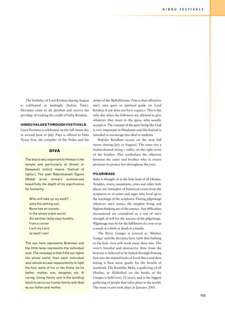 H I N D U   F E S T I V A L S




    The birthday of Lord Krishna during August     writer of the Mahabharata. Puja is then offered to
is celebrated at midnight (Indian Time).           one’s own guru or spiritual guide (or Lord
Devotees come to do darshan and receive the        Krishna if one does not have a guru.). This is the
privilege of rocking the cradle of baby Krishna.   only day when the followers are allowed to give
                                                   whatever they want to the guru, who usually
HINDU VALUES THROUGH FESTIVALS                     accepts it. The concept of the guru being like God
Guru Purnima is celebrated on the full moon day    is very important in Hinduism and this festival is
in around June or July. Puja is offered to Veda    intended to encourage this ideal in students.
Vyasa first, the compiler of the Vedas and the         Raksha Bandhan occurs on the next full
                                                   moon (during July or August). The sister ties a
                       DIVA                        multicoloured string – rakhi, on the right wrist
                                                   of the brother. This symbolizes the affection
   The diva is very important to Hindus in the     between the sister and brother who in return
   temple and particularly at Diwali or            promises to protect her throughout the year.
   Deepavali (which means ‘festival of
   lights’). The poet Rabindranath Tagore          PILGRIMAGE
   (Nobel    prize      winner)    summarizes      India is thought of as the holy land of all Hindus.
   beautifully the depth of its significance       Temples, rivers, mountains, cities and other holy
   for humanity:                                   places are reminders of historical events from the
                                                   scriptures or of saints and sages who lived up to
      Who will take up my work?                    the teachings of the scriptures. During pilgrimage
      asks the setting sun.                        whatever one’s status, the simplest living and
      None has an answer,                          highest thinking are of the essence. Any difficulties
      in the whole silent world,                   encountered are considered as a test of one’s
      An earthen lamp says humbly                  strength of will for the success of the pilgrimage.
      from a corner                                Pilgrimage may be for the fulfilment of a vow or as
      I will my Lord,                              a result of a birth or death in a family.
      as best I can!                                   The River Ganges is revered as ‘Mother
                                                   Ganga’ and the devotees have faith that bathing
   The sun here represents Brahman and             in the holy river will wash away their sins. The
   the little lamp represents the individual       river’s forceful and destructive flow from the
   soul. The message is that if the sun lights     heavens is believed to be halted through flowing
   the whole world, then each individual           first into the matted locks of Lord Shiva and then
   soul should accept responsibility to light      letting it flow more gently for the benefit of
   the four walls of his or her home, be he        mankind. The Kumbha Mela, a gathering of all
   father, mother, son, daughter, etc. A           Hindus, at Allahabad on the banks of the
   caring, loving family unit is the building      Ganges is held every 12 years, and is the biggest
   block to serve our human family with God        gathering of people that takes place in the world.
   as our father and mother.                       The most recent took place in January 2001.

                                                                                                                                     155
 