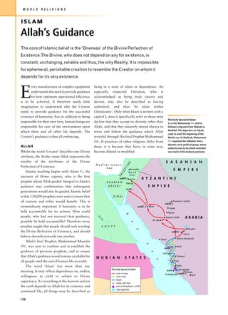 W O R L D    R E L I G I O N S



ISLAM

Allah’s Guidance
The core of Islamic belief is the ‘Oneness’ of the Divine Perfection of
Existence.The Divine, who does not depend on any for existence, is
constant, unchanging, reliable and thus, the only Reality. It is impossible
for ephemeral, perishable creation to resemble the Creator on whom it
depends for its very existence.



E
       very manufacturer of complex equipment       being in a state of islam or dependence. An
       understands the need to provide guidance     especially respected Christian, who is
       on how optimum operational efficiency        acknowledged as being truly sincere and
is to be achieved. It therefore needs little        devout, may also be described as having
imagination to understand why the Creator           submitted, and thus ‘In islam within
needs to provide guidance for the successful        Christianity’. Only when Islam is written with a
existence of humanity. For, in addition to being    capital I, does it specifically refer to those who
                                                                                                                            The Early Spread of Islam
responsible for their own lives, human beings are   declare that they accept no divinity other than                         In AD 622 Muhammad z and his
responsible for care of the environment upon        Allah, and that they sincerely intend always to                         followers migrated from Makkah to
                                                                                                                            Madinah. This departure (or hijrah)
which their, and all other life depends. The        strive and follow the guidance which Allah
                                                                                                                            came to mark the beginning of the
Creator’s guidance is thus all-embracing.           revealed through His final Prophet Muhammad                             Muslim era. At Madinah, Muhammad
                                                    z. If practices of other religions differ from                          z organized his followers into a
                                                                                                                            dynamic socio-political group, whose
ALLAH                                               these, it is because they have, in some way,                            authority was by his death extended
Whilst the word ‘Creator’ describes one Divine      become diluted or modified.                                             over much of the Arabian peninsula.

attribute, the Arabic name Allah represents the
totality of the attributes of the Divine                                                                               S A S A N I A N
                                                                                  E




                                                     Mediterranean
                                                                                IN




Perfection of Existence.                                  Sea
                                                                             ST




     Islamic teaching begins with Adam u, the
                                                                                     Jerusalem                                   E M P I R E
                                                                           LE




                                                                                   Dead
                                                                                    Sea
                                                                        PA




ancestor of Homo sapiens, who is the first                               AD629
                                                                                     Mu'ta         B Y Z A N T I N E
prophet whom Allah guided. Integral to Adam’s                 ARABIAN            Petra
guidance was confirmation that subsequent                      DESERT                                 E M P I R E
                                                                                   Aila
generations would also be guided. Islamic belief
is that 124,000 prophets were sent to ensure that                SINAI
all nations and tribes would benefit. This is                                                                                   Dawmat al Jandal
                                                                                                                      AD630
tremendously important if humanity is to be                                                  AD630    Tabuk
                                                                                                                             Fadak
held accountable for its actions. How could                                                                                 Tayma'
                                                                                R




people, who had not received clear guidance,                                                                           Mada'in Salih           ARABIA
                                                      N
                                                       il




                                                                                                         Al-'Ula
                                                          e




possibly be held accountable? Therefore every
                                                                                     e




prophet taught that people should only worship            E G Y P T
                                                                                                                                                 Khaybar
                                                                                             d




the Divine Perfection of Existence, and should                                                                                 AD625
                                                                                                                                               Uhud
behave decently towards one another.
                                                                                                                   Yanbu             Yathrib (Madinah)
     Allah’s final Prophet, Muhammad Mustafa
                                                                                                     S




z, was sent to confirm and re-establish the                                                                          AD624
                                                                                                                                      Badr

guidance of previous prophets, and to ensure
                                                                                                         e




                                                                                                                    Juhfa
that Allah’s guidance would remain available for     N U B I A N               S T A T E S
                                                                                                                                     Qudayd
                                                                                                              a




all people until the end of human life on earth.                                                                                 Amaj

     The word ‘Islam’ has more than one                                                                                              'Usfan
                                                                The Early Spread of Islam                              Jedda              Makkah
meaning. It may reflect dependence on, and/or,                                                                                               Hunayn
                                                                      route of army                                                    AD630
                                                                                                                      Hudaybiyah                  Ta'if
willingness to yield or submit to Divine                              main route
                                                                      hijrah
supremacy. As everything in the heavens and on                        battle, with date
the earth depends on Allah for its existence and                      pact of Hudaybiyah, AD 628
                                                                      Jews expulsion
continued life, all things may be described as

156
 