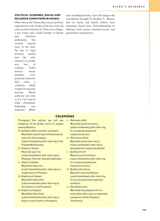 A L L A H ’ S   G U I D A N C E


POLITICAL, ECONOMIC, SOCIAL AND                    most worshipped idols, a few still clung to the
RELIGIOUS CONDITIONS IN ARABIA                     monotheism brought by Ibrahim u. Women
Other than in the Yemen, there was no political    had no status and female infants were
organisation in the Arabia of the late sixth and   sometimes buried alive. Notwithstanding its
early seventh centuries ad. There were villages,   illiteracy, Arab society esteemed oratory and
a few towns and a small number of Jewish           particularly valued poetry.
and         Christian
settlements,       but
nomads        roamed
most of the land.
No law or legal
structure      existed
and     the      only
restraint on people
was       fear      of
vendetta.       Tribal
honour          meant
members          were
protected whatever
their    crime,      a
condition       which
resulted in incessant
warring.        Moral
authority was only
acknowledged
when charismatic
leadership        was
respected.      While

                                        COLOPHONS
   Throughout this section you will see            = Rahimahu Allah
   colophons of the Arabic terms of respect           May Allah grant him mercy
   used by Muslims:                                   (used immediately after referring
   z Sallalahu Alayhi wa aalihi wa Salaam             to a single deceased and
      May Allah’s greetings and blessings be          respected person)
      upon him & his progeny                       4 Rahimahum Allah
      (used immediately after referring to the        May Allah grant them mercy
      Prophet Muhammad)                               (used immediately referring to
   x Alayha al-Salaam                                 deceased and respected people)
      Peace be upon her                            1 Quddisa Sirroh
      (used immediately after referring to            May his soul be blessed
      Khadijah, Fatimah, Zaynab & Maryam)             (used immediately after referring
   7 Alayhi al-Salaam                                 to a single deceased and
      May Allah bless him                             respected scholar)
      (used immediately after referring to a       0 Quddisa Sirrohuma
      single Imam or Prophet)                         May their souls be blessed
   8 Alayhima al-Salaam                               (used immediately after referring
      May Allah bless them                            to two deceased and respected
      (used immediately after referring to            scholars)
      two Imams or two Prophets)                   2 Radi Allahu anhu
   - Alayhum al-Salaam                                May Allah be pleased with him
      May Allah bless them                            (used after referring to a respected
      (used immediately after referring to            companion of the Prophet or
      three or more Imams or Prophets)                 the Imams)



                                                                                                                             157
 