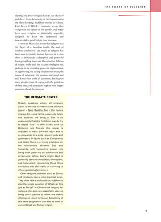 T H E   R O O T S   O F   R E L I G I O N


slavery, and every religion has its fair share of
guilt here, from the cruelty of the Inquisition to
the slave-keeping Buddhist monks of China.
Karl Marx (1818–83) famously wrote that
‘religion is the opium of the people’ and many
have seen religion as essentially soporific,
designed to keep the oppressed and
downtrodden quiet before their masters.
    However, Marx also wrote that religion was
the ‘heart of a heartless world, the soul of
soulless conditions’. As much as religion has
been used to justify human horrors, it is also
often a profoundly redemptive and powerful
force, providing hope and liberation for billions
of people. In the end, the success of religion lies,
perhaps, in its providing powerful explanations,
or legitimising the asking of questions about, the
issues of existence, the cosmos and good and
evil. It may not settle all questions, but it gives
many people a way of coping with the problems
of their lives, and a means to explore even deeper
questions about the universe.


          THE ULTIMATE POWER

   Broadly speaking, almost all religions
   claim to worship or venerate one ultimate
   power – God, Buddha, Tao – the names
   change. For some faiths, especially Islam
   and Judaism, the being of God is so
   unknowable that it is forbidden even to try
   to depict ‘God’. In other faiths, such as
   Hinduism and Taoism, this power is
   depicted in many different ways and is
   accompanied by a wide range of gods and
   goddesses. In faiths such as Christianity
   and Islam, there is a strong emphasis on
   the    relationship    between      God     and
   humanity, with humanity’s proper role
   being seen generally as submission and
   acceptance before God’s might. God is
   generally seen as omnipotent, omniscient,
   and benevolent; reconciling these three
   attributes with the reality of suffering is
   often a problematic concern.
     Other religions, however, such as Shinto
   and Hinduism, have a more practical focus.
   They often have a profound side, but there is
   also the simple question of ‘What can this
   god do for us?’ In Chinese folk religion, for
   instance, the gods are essentially seen as
   being useful patrons to whom one makes
   offerings in return for favour. Something of
   this same pragmatism can also be seen in
   ancient Greek and Roman religion.

                                                                                               15
 