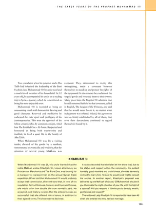 T H E   E A R LY    Y E A R S    O F   T H E   P R O P H E T   M U H A M M A D       z




    Two years later, when his paternal uncle Abu     captured. They, determined to rectify this
Talib had inherited the leadership of the Bani       wrongdoing, made a covenant between
Hashim clan, Muhammad z became ward and              themselves to stand up and protect the rights of
a much-loved member of his household. At 12          the oppressed. In due course they reclaimed the
years old, he accompanied his uncle on a trading     unpaid goods and returned them to their owner.
trip to Syria, a journey which he remembered as      Many years later, the Prophet z admitted that
being his most enjoyable ever.                       he still remained faithful to that covenant, called
    Muhammad z is recorded as being an               in English, The League of the Virtuous, and said
unassuming youth with honourable bearing and         that he would never break it, no matter what
good character. Reserved and meditative he           inducement was offered. Indeed, the agreement
eschewed the rude sport and profligacy of his        was so firmly established by all of them, that
contemporaries. This won the approval of his         even their descendants continued to regard
fellow citizens who, by common consent, titled       themselves bound by it.
him The Faithful One – Al-Amin. Respected and
honoured as being both trustworthy and
truthful, he lived a quiet life in the family of
Abu Talib.
    When Muhammad z was 20, a visiting
trader, cheated of his goods by a resident,
remonstrated so poetically and eruditely, that the
attention of several young Makkans was


                                                         KHADIJAH x

   When Muhammad z was 25, his uncle learned that the                  It is also recorded that she later let him know that, due to
   noble Makkan widow Khadijah x, known alternately as               his status and respect within the community, his evident
   Princess of Merchants and The Pure One, was looking for           honesty, good manners and truthfulness, she was earnestly
   a manager to represent her on the annual Syrian trade             inclined to marry him. He said he would need first to consult
   expedition. When told that Muhammad z would probably              his uncles. In another report, Khadijah’s proposal was
   accept that commission, she sent word that, in view of his        delivered by one Nafisah who said, ‘O Muhammad, why don’t
   reputation for truthfulness, honesty and trustworthiness,         you illuminate the night-chamber of your life with the light of
   she would offer him double the sum normally paid. He              a spouse? Will you respond if I invite you to beauty, wealth,
   accepted, and history records that the enterprise was so          gentleness and respect?’
   successful that she offered him a bonus, in addition to             The widowed Lady Khadijah x is reported to have been 40
   their agreed terms. This however he declined.                     when she entered into this, her last marriage.

                                                                                                                                   159
 