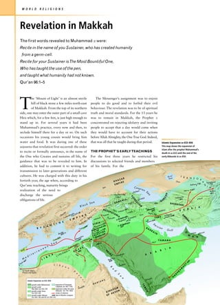 W O R L D                 R E L I G I O N S




 Revelation in Makkah
 The first words revealed to Muhammad z were:
 Recite in the name of you Sustainer, who has created humanity
    from a germ-cell.
 Recite for your Sustainer is The Most Bountiful One,
 Who has taught the use of the pen,
 and taught what humanity had not known.
 Qur’an 96:1–5




 T
          he ‘Mount of Light’ is an almost sterile                                                                        The Messenger’s assignment was to enjoin
          hill of black stone a few miles north-east                                                                  people to do good and to forbid their evil
          of Makkah. From the top of its northern                                                                     behaviour. The revelation was to be of spiritual
 side, one may enter the outer part of a small cave                                                                   truth and moral standards. For the 13 years he
 Hira which, for a few feet, is just high enough to                                                                   was to remain in Makkah, the Prophet z
 stand up in. For several years it had been                                                                           concentrated on rejecting idolatry and inviting
 Muhammad’s practice, every now and then, to                                                                          people to accept that a day would come when
 seclude himself there for a day or so. On such                                                                       they would have to account for their actions
 occasions his young cousin would bring him                                                                           before Allah Almighty, the One True God. Indeed,
 water and food. It was during one of these                                                                           that was all that he taught during that period.                                                                                           Islamic Expansion AD 632–850
 sojourns that revelation first occurred: the order                                                                                                                                                                                                             This map shows the expansion of
                                                                                                                                                                                                                                                                Islam after the prophet Muhammad’s
 to recite or formally announce, in the name of                                                                       THE PROPHET’S EARLY TEACHINGS
                                                                                                                                                                                                                                                                death in AD 632 until the end of the
 the One who Creates and sustains all life, the                                                                       For the first three years he restricted his                                                                                               early Abbasids in AD 850.

 guidance that was to be revealed to him. In                                                                          discussions to selected friends and members
 addition, he had to commit it to writing for                                                                         of his family. For the
 transmission to later generations and different
 cultures. He was charged with this duty in his                                                                                                                                                                                                                         Aral               T R
                                                                                                                                                                                                                                                                         Sea                   A N S O
                                                                                                                                                                    AR                                                                                                                                 X
 fortieth year, the age when, according to                                                                                                                       AZ
                                                                                                                                                              KH      E                                                                                                             Oxus
                                                                                                                                                                                                                                                                                                                                           Samarkand
                                                                                                                                                                  PIR




                                                                                                                                                                                                                                                                                                                                   A
                                                                                                                                                                                                                                                                                                                               0
 Qur’anic teaching, maturity brings                                                                                                                            EM                                                                                                                                              Bukhara 71                     710




                                                                                                                                                                                                                                                                                                                                      N
                                                                                                                                       n                                                               Casp                                                                                                                                I
                                                                                                                                     Do                                                                                                                                                                                                        A
                                                                                                                                                                                                                    ian                                                                                         651
 realization of the need to                                                                                                                                                                              erben
                                                                                                                                                                                                               t               S                                                                  Merv                                         Balkh
                                                                                                                                                                                                       D
                                                                                                                                                                                                                                                                                                                                                651
                                                                                                                                                                                                                                                                    AN
                                                                                                                                                                                                                               ea




 discharge the serious                                                                                                                                         Caucasus Mts
                                                                                                                                                                                                AZ




                                                                                                                                                                 Tiflis                                                                                                             Nishapu
                                                                                                                                                                                                                                                                                            r
                                                                                                                                                                                                                                                                RG




                                                                                                                                                                                                                         bil                                                                                                  Herat
 obligations of life.                                                                                                                                                                                          Arda                                                                      651
                                                                                                                                                                                 NIA
                                                                                                                                                                                                   ER




                                                                                                                                                                             E                                                                                  U
                                                                                                                                                                          RM                                                                                G
                                                                                                                  Sea
                                                                                                                                                                                                         BA




                                                                                                                                                                                                    iz
                                                                                                                                                                A                              Tabr          JA                                      Rai                   KHURAS
                                                                                                             ck
                                                                                                                                                                                                           I




                                                                                                                                                                                                                                                                                           AN
                                                                                                    Bla                               Erzu
                                                                                                                                               rum                                                                 N
                                                                                                                                                                                                                                                                                                                              A
                                                                                                                                                                                                                                                                                                                S     I
                                                                                                                               R
                                                                                                                                     MES                                                 41                                            vand                                                           R
                                                                                                                           O                                T ig
                                                                                                                                                                   r is          ul 6                                              Niha 642                Isfaha
                                                                                                                                                                                                                                                                    n                     P     E
                                                                                                                      IN
                                                                                                                                               OP                           Mos
                                                                        be               –18
                                                                                                                                                        OT                                    Jalula                                Zagros
                                                                   nu            ople 717
                                                                                                                  M
                                                                                                                                       ssa              MI    A                                                                            Mts                            polis
                                                                                                                                                                                                                   Sus
                                                              Da             ntin       R E                                           Ede                  A                                                                                                        Perse hr) 648
                                                                                                                                                                                                                                                                                              KI




                                                                        sta                                                                                                         n
                                                                    Con            P I I A Tarsus                          tioch
                                                                                                                                        Eu
                                                                                                                                           p h r a t es        ela 6
                                                                                                                                                                     80
                                                                                                                                                                          Ctes
                                                                                                                                                                               ipho                                                                  FARS           (Istak
                                                                                                                                                                                                                                                                                                RM




                                                                               E M      S                              An                                  Kerb dad
                                                                                                                                                                        Kufa                                                                  656
                                                                                                                                                                                                                                                                                                    AN




                                                                                      A   ts                                                                Bagh                                                                   Basra
                                          N E                                                        sM                      IA                                        iyya
                                      T I                                                        uru               S Y R ascus 636
                                                                                                                                     5
                                                                                                                                                                  adis                                                                         Pe
                                                                                              Ta                                                             Al Q
                                Z A N                                                                 6 49             Dam muk 63                             637
                                                                                                                                                                                                                                                     rsi
                                                                                                                                                                                                                                                           an
                            B Y                                                                   rus                       ar                                                                                                 BA
                                                                                             Cyp                       la Y        638
                                                                                                                 Ram Fihl
                                                                                                                                                                                                                                     HR                                 Gulf
                                                           des                                                            alem N E                                                                                                            AI                                                                                      at
                                                                                                                     erus E S T I 34                                                                                                                                                                            Suhar         Musc
                                                                                                                                                                                                                                                                                                  O




                                                        Rho654                                                     J                                                                                                                                 N
                                                                                                                         L         6                                                                                                                                                                  M
                                                                                                dria               P A jnadain
                                                                                                                       A                                                                                                                                                                                        A         N
                                                         25                                 xan                s
                                                     te 8                              Ale 643             poli 40
                                                                                                          o 6
                                                 Cre                                                 Heli                                                                                                                                                  YAMAMA
                                      a                                                                                                                                                                                                       Hiji
                                   Se
                                                                                                                                uk
                                                                                         ro)                                Tab
                                                                                      ai
                               n                                                  t (C 0
                                                                              usta 67
                           ea                      F
                                                                                         Y P
                                                                                             T
                                                                                                                                                                                                                                                                    I
                                                                                                                                                                                                                                                                          A
   Sic
       ily
                      an                          CA                                 E G 640
                                                                                                                                           H
                                                                                                                                               EJ                                                                                                           B
                 e rr                        N AI                                                                                                   A                                                                                     R
                                                                                                                                                                                                                                                     A
              it                   A      RE                                            Ni                                                              Z                     inah                                             A
                                 Y     CY
                                                                                             le                                                                           Mad
           ed               I B
     M 7                 L                                                                                                                         r
                                                                                                                                                Bad4
             4                                                                                                                                   62                                                                                                                                                        3
      li 6                                                                                                                                                                                                                                                                                            63
    po
Tri                                               L i b y                                                                                                                       ka   h
                                                                                                                                                                            Mak
                                                                                                                                                                                                                                                                                                  T
                                                                                                                                                                                                                                                                                                U




                                                          a n
                                                                                                                                                                                                                                                                                              A
                                                                                                                                                    R




                                                                                                                                                                                                                                                                                          M
                                                                                                                                                            e




                                                                                    D
                                                                                                                                                                                                                                                                                        A




      To North Africa,
                                                                                                                                                             d




                                                                                                                                                                                                                                                                                      R




      France and Spain
                                                                                                                                                                                                                                                                                    H
                                                                                        e




                                                                                                                                                                                                                                                                                  D
                                                                                                                                                                          S




                                                                                                                                                                                                                                                                               A
                                                                                              s




                                                                                                                                                                           e




                                                                                                                                                                                                                                                                              H




                                                                                                                                                                                                                                       an
                                                                                                   e




                                                                                                                                                                                                                                   Najr
                                                                                                                                                                                a




                                                                                                                                       S
                                                                                                     r




                 Islamic Expansion AD 632–850                                                                                      A N
                                                                                                                               B I
                                                                                                       t




                     growth under Mohammed          expansion of Umayyad                                                   N U
                                                                                                                                                                                                                       YE




                     growth under                   Caliphate (AD 661–750)                            gola
                                                                                                  Don                                             OM
                                                                                                                                                                                                                         M




                     Abu Bakr (AD 632–34)           expansion under the early
                                                                                                                                               GD
                                                                                                                                                                                                                           EN




                                                    Abbasids (AD 750–850)                                                                           M
                     growth under Omar
                                                                                                                                            KIN KSU                                                                                                   n
                     (AD 634 –44)                   routes of advance                                                                          A                                                                                               Ade
                     growth under Othman        638 date of Muslim conquest                                                                 OF
                     (AD 644 –56) and Ali (AD 656–61)
 