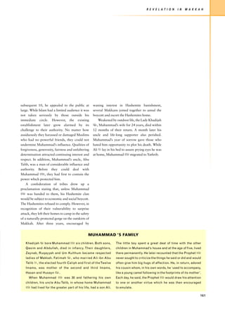 R E V E L AT I O N    I N   M A K K A H




subsequent 10, he appealed to the public at           waning interest in Hashemite banishment,
large. While Islam had a limited audience it was      several Makkans joined together to annul the
not taken seriously by those outside his              boycott and escort the Hashemites home.
immediate circle. However, the existing                   Weakened by outdoor life, the Lady Khadijah
establishment later grew alarmed by its               x, Muhammad’s wife for 24 years, died within
challenge to their authority. No matter how           12 months of their return. A month later his
assiduously they harassed or damaged Muslims          uncle and life-long supporter also perished.
who had no powerful friends, they could not           Muhammad’s year of sorrow gave those who
undermine Muhammad’s influence. Qualities of          hated him opportunity to plot his death. While
forgiveness, generosity, fairness and unfaltering     Ali u lay in his bed to assure prying eyes he was
determination attracted continuing interest and       at home, Muhammad z migrated to Yathrib.
respect. In addition, Muhammad’s uncle, Abu
Talib, was a man of considerable influence and
authority. Before they could deal with
Muhammad z, they had first to contain the
power which protected him.
    A confederation of tribes drew up a
proclamation stating that, unless Muhammad
z was handed to them, his Hashemite clan
would be subject to economic and social boycott.
The Hashemites refused to comply. However, in
recognition of their vulnerability to surprise
attack, they left their homes to camp in the safety
of a naturally protected gorge on the outskirts of
Makkah. After three years, encouraged by


                                                  MUHAMMAD ’S FAMILY

   Khadijah x bore Muhammad z six children. Both sons,                The little boy spent a great deal of time with the other
   Qasim and Abdullah, died in infancy. Their daughters,              children in Muhammad’s house and at the age of five, lived
   Zaynab, Ruqayyah and Um Kulthum became respected                   there permanently. He later recounted that the Prophet z
   ladies of Makkah. Fatimah x, who married Ali ibn Abu               never sought to criticize the things he said or did and would
   Talib u, the elected fourth Caliph and first of the Twelve         often give him big hugs of affection. He, in return, adored
   Imams, was mother of the second and third Imams,                   his cousin whom, in his own words, he ‘used to accompany,
   Hasan and Husayn w.                                                like a young camel following in the footprints of its mother’.
     When Muhammad z was 30 and fathering his own                     Each day, he said, the Prophet z would draw his attention
   children, his uncle Abu Talib, in whose home Muhammad              to one or another virtue which he was then encouraged
   z had lived for the greater part of his life, had a son Ali.       to emulate.

                                                                                                                                   161
 