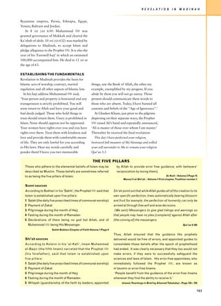 R E V E L AT I O N        I N   M A D I N A H


Byzantine empires, Persia, Ethiopia, Egypt,
Yemen, Bahrain and Jordan.
    In 8 AH (AD 630) Muhammad z was
granted governance of Makkah and cleared the
Ka’abah of idols. 10 AH (AD 632) was marked by
delegations to Madinah, to accept Islam and
pledge allegiance to the Prophet z. It is also the
year of his ‘Farewell hajj’ in which an estimated
100,000 accompanied him. He died in 11 AH at
the age of 63.

ESTABLISHING THE FUNDAMENTALS
Revelation in Madinah provides the basis for
Islamic acts of worship, contract, marital              things, one the Book of Allah, the other my
regulation and all other aspects of Islamic law.        example, exemplified by my progeny. If you
   In his hajj address Muhammad z said,                 abide by them you will not go astray. Those
‘Your person and property is honoured and any           present should communicate these words to
transgression is strictly prohibited. You will          those who are absent. Today, I have banned all
soon return to Allah and have your good and             customs and beliefs of the “Age of Ignorance”.’
bad deeds judged. Those who hold things in                At Ghadeer Khum, just prior to the pilgrims
trust should return them. Usury is prohibited in        dispersing on their separate ways, the Prophet
Islam. None should oppress nor be oppressed.            z raised Ali’s hand and repeatedly announced,
Your women have rights over you and you have            ‘Ali is master of those over whom I am master.’
rights over them. Treat them with kindness and          Thereafter he received the final revelation:
love and provide them with comfortable means              This day I have perfected your religion,
of life. They are only lawful for you according         bestowed full measure of My blessings and willed
to His laws. Hear my words carefully and                your self-surrender to Me to remain your religion.
ponder them! I leave you two memorable                  Qur’an 5:3

                                                         THE FIVE PILLARS
   Those who adhere to the elemental beliefs of Islam may be               by Allah to provide error free guidance; with believers’
   described as Muslim. Those beliefs are sometimes referred               reciprocation by loving them).
   to as being the five pillars of Islam.                                                                            Al-Kafi - Volume 2 Page 15
                                                                                Wassa'il al-Shi'ah - Volume 1 First chapter, Tradition number 1

   Sunni sources
   According to Bukhari in his 'Sahih', the Prophet z said that          Shi’ah point out that while Allah guides all of His creation to its
   Islam is established upon five pillars:                               own specific perfection; trees automatically bearing blossom
   1 Salah (the daily five proscribed times of communal worship)         and fruit for example, the perfection of humanity can only be
   2 Payment of Zakat                                                    arrived at through free will and wise decisions.
   3 Pilgrimage during the month of Hajj                                 (We sent) Messengers to give glad tidings and warnings so
   4 Fasting during the month of Ramadan                                 that people may have no plea [complaint] against Allah after
   5 Declarations of there being no god but Allah, and of                (the coming of) the messengers
     Muhammad z being His Messenger                                                                                               Qur'an 4:165

                        Sahih Bukhari Chapter of Faith Volume 1 Page 9
                                                                         Thus, Allah ensured that the guidance His prophets
   Shi'ah sources                                                        delivered would be free of errors, and appointed guides to
   According to Koleini in his 'al-Kafi', Imam Muhammad                  consolidate those beliefs after the epoch of prophethood
   al-Baqir (the fifth Imam) narrated that the Prophet z                 had ended. It was clearly necessary that they too would not
   (his foref ather), said that Islam is established upon                make errors, if they were to successfully safeguard the
   five pillars:                                                         sciences and laws of Islam. His error-free appointees, who
   1 Salah (the daily five proscribed times of communal worship)         immediately followed the Prophet z, are known as
   2 Payment of Zakat                                                    m'asumin or error-free Imams.
   3 Pilgrimage during the month of Hajj                                 ‘People benefit from the guidance of the error-free Imams
   4 Fasting during the month of Ramadan                                 whenever they find the ability to receive it.'
   5 Wilayah (guardianship of the faith by leaders, appointed                  Islamic Teachings in Brief by Allamah Tabatabai - Page 124 – 125


                                                                                                                                              163
 
