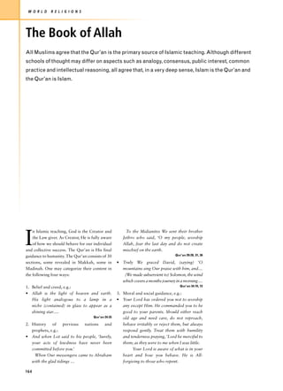 W O R L D    R E L I G I O N S




The Book of Allah
All Muslims agree that the Qur’an is the primary source of Islamic teaching. Although different
schools of thought may differ on aspects such as analogy, consensus, public interest, common
practice and intellectual reasoning, all agree that, in a very deep sense, Islam is the Qur’an and
the Qur’an is Islam.




I
    n Islamic teaching, God is the Creator and           To the Midianites We sent their brother
    the Law giver. As Creator, He is fully aware       Jethro who said, ‘O my people, worship
    of how we should behave for our individual         Allah, fear the last day and do not create
and collective success. The Qur’an is His final        mischief on the earth.
guidance to humanity. The Qur’an consists of 30                                     Qur’an 29:28, 31, 36

sections, some revealed in Makkah, some in          • Truly We graced David, (saying) ‘O
Madinah. One may categorize their content in          mountains sing Our praise with him, and…
the following four ways:                               (We made subservient to) Solomon, the wind
                                                      which covers a months journey in a morning …
1. Belief and creed, e.g.:                                                             Qur’an 34:10, 12

• Allah is the light of heaven and earth.           3. Moral and social guidance, e.g.:
   His light analogous to a lamp in a               • Your Lord has ordered you not to worship
   niche (contained) in glass to appear as a           any except Him. He commanded you to be
   shining star….                                      good to your parents. Should either reach
                                     Qur’an 24:35      old age and need care, do not reproach,
2. History    of    previous nations  and              behave irritably or reject them, but always
   prophets, e.g.:                                     respond gently. Treat them with humility
• And when Lot said to his people, ‘Surely,            and tenderness praying, ‘Lord be merciful to
   your acts of lewdness have never been               them; as they were to me when I was little.
   committed before you.’                                   Your Lord is aware of what is in your
    When Our messengers came to Abraham                heart and how you behave. He is All-
   with the glad tidings …                             forgiving to those who repent.

164
 