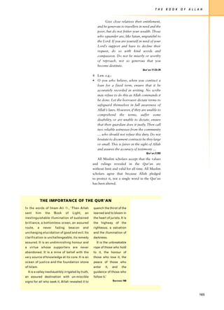 T H E   B O O K   O F   A L L A H


                                                              Give close relatives their entitlement,
                                                         and be generous to travellers in need and the
                                                         poor; but do not fritter your wealth. Those
                                                         who squander are, like Satan, ungrateful to
                                                         the Lord. If you are yourself in need of your
                                                         Lord’s support and have to decline their
                                                         request, do so with kind words and
                                                         compassion. Do not be miserly or worthy
                                                         of reproach, nor so generous that you
                                                         become destitute.
                                                                                         Qur’an 17:23–29

                                                      4 Law. e.g.:
                                                      • O you who believe, when you contract a
                                                        loan for a fixed term, ensure that it be
                                                        accurately recorded in writing. No scribe
                                                        may refuse to do this as Allah commands it
                                                        be done. Let the borrower dictate terms to
                                                        safeguard themselves in full awareness of
                                                        Allah’s laws. However, if they are unable to
                                                        comprehend the terms, suffer some
                                                        disability, or are unable to dictate, ensure
                                                        that their guardian does it justly. Then call
                                                        two reliable witnesses from the community
                                                        … who should not refuse this duty. Do not
                                                        hesitate to document contracts be they large
                                                        or small. This is fairer in the sight of Allah
                                                        and assures the accuracy of testimony …
                                                                                           Qur’an 2:282

                                                         All Muslim scholars accept that the values
                                                      and rulings revealed in the Qur’an are
                                                      without limit and valid for all time. All Muslim
                                                      scholars agree that because Allah pledged
                                                      to protect it, not a single word in the Qur’an
                                                      has been altered.




              THE IMPORTANCE OF THE QUR’AN
In the words of Imam Ali u, ‘Then Allah               quench the thirst of the
sent     him    the    Book     of     Light,    an   learned and to bloom in
inextinguishable illumination of sustained            the heart of jurists. It is
brilliance, a bottomless ocean, an assured            the highway of the
route,    a    never   fading        beacon     and   righteous, a salvation
unchanging elucidation of good and evil. Its          and the illumination of
clarification is unchallengeable, its remedy          darkness.
assured. It is an undiminishing honour and              It is the unbreakable
a virtue whose supporters are never                   rope of those who hold
abandoned. It is a mine of belief with the            to it, the honour of
very source of knowledge at its core. It is an        those who love it, the
ocean of justice and the foundation stone             peace of those who
of Islam.                                             enter     it,   and    the
  It is a valley inexhaustibly irrigated by truth,    guidance of those who
an assured destination with un-miscible               follow it.’
signs for all who seek it. Allah revealed it to                       Sermon 198




                                                                                                                                  165
 
