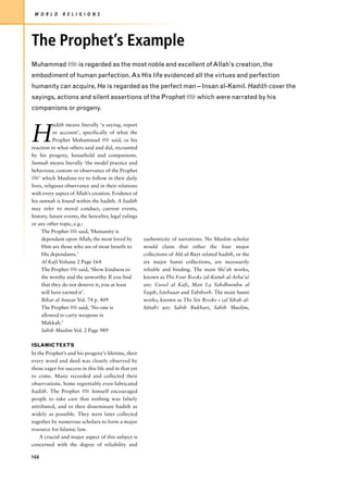 W O R L D     R E L I G I O N S




The Prophet’s Example
Muhammad z is regarded as the most noble and excellent of Allah’s creation, the
embodiment of human perfection. As His life evidenced all the virtues and perfection
humanity can acquire, He is regarded as the perfect man – Insan al-Kamil. Hadith cover the
sayings, actions and silent assertions of the Prophet z which were narrated by his
companions or progeny.

           adith means literally ‘a saying, report

H          or account’, specifically of what the
           Prophet Muhammad z said, or his
reaction to what others said and did, recounted
by his progeny, household and companions.
Sunnah means literally ‘the model practice and
behaviour, custom or observance of the Prophet
z’ which Muslims try to follow in their daily
lives, religious observance and in their relations
with every aspect of Allah’s creation. Evidence of
his sunnah is found within the hadith. A hadith
may refer to moral conduct, current events,
history, future events, the hereafter, legal rulings
or any other topic, e.g.:
     The Prophet z said, ‘Humanity is
     dependant upon Allah; the most loved by           authenticity of narrations. No Muslim scholar
     Him are those who are of most benefit to          would claim that either the four major
     His dependants.’                                  collections of Ahl ul-Bayt related hadith, or the
     Al Kafi Volume 2 Page 164                         six major Sunni collections, are necessarily
     The Prophet z said, ‘Show kindness to             reliable and binding. The main Shi’ah works,
     the worthy and the unworthy. If you find          known as The Four Books (al-Kutub al-Arba’a)
     that they do not deserve it, you at least         are: Usool al Kafi, Man La Yahdhuruhu al
     will have earned it’.                             Faqih, Istebsaar and Tahtheeb. The main Sunni
     Bihar al Anwar Vol. 74 p. 409                     works, known as The Six Books – (al Sihah al-
     The Prophet z said, ‘No-one is                    Sittah) are: Sahih Bukhari, Sahih Muslim,
     allowed to carry weapons in
     Makkah.’
     Sahih Muslim Vol. 2 Page 989

ISLAMIC TEXTS
In the Prophet’s and his progeny’s lifetime, their
every word and deed was closely observed by
those eager for success in this life and in that yet
to come. Many recorded and collected their
observations. Some regrettably even fabricated
hadith. The Prophet z himself encouraged
people to take care that nothing was falsely
attributed, and to then disseminate hadith as
widely as possible. They were later collected
together by numerous scholars to form a major
resource for Islamic law.
    A crucial and major aspect of this subject is
concerned with the degree of reliability and

166
 