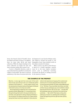 T H E   P R O P H E T ’ S    E X A M P L E




Sunan abu Dawud, Jami’al Tirmidhi, Sunan             development of a new branch of Islamic study,
ibn Majah and Sunan al-Nissa’i. In addition,         Ilm al-Rijal or Al-Jarh wal taa’dil i.e., the
there are many other Shi’ah and Sunni                biographies of men. Some scholarly works on
collections. While the chapter headings in the       this subject extend to 24 volumes.
above collections are largely the same and               When a jurist is not able to find reference
many narrations similar, their content is not.       in Qur’an or a hadith regarding a specific
    A jurist or Mujtahid, therefore, needs to        issue, he or she must employ secondary
exert substantial time and effort to examine the     sources such as intellectual reasoning,
validity of each hadith. The need to verify the      favoured by the Shi’ah, or analogy, favoured
authenticity of the chain of narrators led to the    by the majority of Sunnis.


                                           THE EXAMPLE OF THE PROPHET
   Muslims, in every age and from every part of the world            rather to the importance of copying of his customs and
   have strived, and continue to do so, to imitate the perfect       practices, for it is only by doing this that unrestricted
   example of the Prophet z        in every aspect of their lives.   success becomes possible. For Allah ordered Muhammad
   As expressed by the great medieval theologian Al-Ghazali          z to, “Tell them, ‘If you love Allah, then follow me; Allah
   of the tenth century in his Ihya ulum al-Din:                     will then love you and forgive your sins, for Allah is indeed
     ‘Know that the key to happiness lies in emulating the           forgiving and merciful” Qur’an 3:31; and “… Accept what
   example of Allah’s Messenger z in everything he did.              the messenger gives you, and refrain from what he has
   Doing the things that he did in the way he did them; his          prohibited … .” Qur’an 59:7. That means, sitting when
   activities, rest, approach to eating, sleeping and talking. I     putting your trousers on, standing when winding your
   do not mention his religious practices, for it goes without       turban and beginning with the right foot when putting
   saying that these must not be neglected. I draw attention         shoes on … .’



                                                                                                                                     167
 