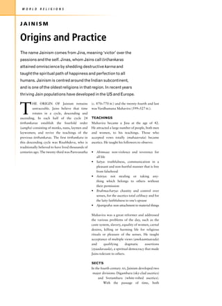 W O R L D    R E L I G I O N S



JAINISM

Origins and Practice
The name Jainism comes from Jina, meaning ‘victor’ over the
passions and the self. Jinas, whom Jains call tirthankaras
attained omniscience by shedding destructive karma and
taught the spiritual path of happiness and perfection to all
humans. Jainism is centred around the Indian subcontinent,
and is one of the oldest religions in that region. In recent years
thriving Jain populations have developed in the US and Europe.



T
         HE ORIGIN OF Jainism remains               (c. 870–770 BC) and the twenty-fourth and last
         untraceable. Jains believe that time       was Vardhamana Mahavira (599–527 BC).
         rotates in a cycle, descending and
ascending. In each half of the cycle 24             TEACHINGS
tirthankaras establish the fourfold order           Mahavira became a Jina at the age of 42.
(sangha) consisting of monks, nuns, laymen and      He attracted a large number of people, both men
laywomen; and revive the teachings of the           and women, to his teachings. Those who
previous tirthankaras. The first tirthankara in     accepted vows totally (mahaavrata) became
this descending cycle was Risabhdeva, who is        ascetics. He taught his followers to observe:
traditionally believed to have lived thousands of
centuries ago. The twenty-third was Parsvanatha     • Ahimsaa: non-violence and reverence for
                                                      all life
                                                    • Satya: truthfulness, communication in a
                                                      pleasant and non-hurtful manner that is free
                                                      from falsehood
                                                    • Asteya: not stealing or taking any-
                                                      thing which belongs to others without
                                                      their permission
                                                    • Brahmacharya: chastity and control over
                                                      senses, for the ascetics total celibacy and for
                                                      the laity faithfulness to one’s spouse
                                                    • Aparigraha: non-attachment to material things

                                                    Mahavira was a great reformer and addressed
                                                    the various problems of the day, such as the
                                                    caste system, slavery, equality of women, carnal
                                                    desires, killing or harming life for religious
                                                    rituals or pleasure of the senses. He taught
                                                    acceptance of multiple views (anekaantaavada)
                                                    and      qualifying      dogmatic     assertions
                                                    (syaadavaada), a spiritual democracy that made
                                                    Jains tolerant to others.

                                                    SECTS
                                                    In the fourth century AD, Jainism developed two
                                                     major divisions: Digambara (sky-clad ascetics)
                                                         and Svetambara (white-robed ascetics).
                                                             With the passage of time, both
 