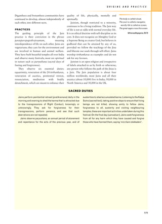 O R I G I N S     A N D     P R A C T I C E


Digambara and Svetambara communities have              quality of life, physically, mentally and
continued to develop, almost independently of          spiritually.                                            The body is called a boat,
each other, into different sects.                           Jainism, though restricted to a minority,          The soul is called a navigator,
                                                                                                                 wordly life is called an ocean,
                                                       continues to be a living tradition. The Jain way
                                                                                                               The great sages cross this ocean.
PRACTICES                                              of life is not at odds with normal everyday life.
The     guiding    principle    of   the    Jain       It is an ethical doctrine with self-discipline as its             Uttaraadhyayana, 23:73

practice is their conviction in the phrase             core. It does not recognize an Almighty God or
parasparopagrahojivaanam,              meaning         a Supreme Being as creator God, but believes in
interdependence of life on each other. Jains are       godhood that can be attained by any of us,
vegetarians; they care for the environment and         provided we follow the teachings of the Jina
are involved in human and animal welfare.              and liberate our souls through self-effort. Jains
They have built beautiful temples all over India       worship tirthankaras as examples and do not
and observe many festivals; most are spiritual         ask for any favours.
in nature such as paryushana (sacred days of                Jainism is an open religion and irrespective
fasting and forgiveness).                              of labels attached to us by birth or otherwise;
    They observe six essential duties:                 any person who follows the path of the Jinas is
equanimity, veneration of the 24 tirthankaras,         a Jain. The Jain population is about four
veneration of ascetics, penitential retreat,           million worldwide; most Jains and all their
renunciation,     meditation     with    bodily        ascetics (about 10,000) live in India; 50,000 in
detatchment, which are meant to enhance their          North America and 30,000 in the UK.


                                                        SACRED DUTIES

   Jains perform penitential retreat (pratikramana) daily in the        austerities to shed accumulated karma. Listening to the Kalpa
   morning and evening to shed the karma that is attracted due          Sutra (sacred text), taking positive steps to ensure that living
   to the transgressions of Right Conduct, knowingly or                 beings are not killed, showing amity to fellow Jains,
   unknowingly.   They    ask      for   forgiveness     for   their    forgiveness to all, austerity and visiting neighbouring
   transgressions, perform penance, and see that such                   temples, these are important activities undertaken during this
   aberrations are not repeated.                                        festival. On the final day (samvatsari), Jains seek forgiveness
     Jains observe paryushana, an annual period of atonement            from all for any harm which they have caused and forgive
   and repentance for the acts of the previous year, and of             those who have harmed them, saying ‘micchami dukkadam’.




                                                                                                                                            171
 