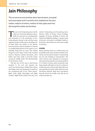 W O R L D     R E L I G I O N S




Jain Philosophy
The universe as conceived by Jains has two parts, occupied
and unoccupied, and it consists of six substances: the soul,
matter, medium of motion, medium of rest, space and time.
All except the matter are formless.




T
         he soul is the living being (jiva) and the     entities’ (living being, non-living being, merit,
         others are non-living substances (ajiva).      demerit, influx of karma, karmic bondage,
         Both jiva and ajiva are interdependent         stoppage of karma, shedding of karma and
and everlasting. It is the attachment of non-           liberation); Right Knowledge is a proper grasp
living substance (karma) to the soul that causes        of the nine ‘real entities’; and Right Conduct is
apparent injustices of life, and an unending cycle      the ethical code, behaviour and actions taught
of birth, death and rebirth in any destiny:             by the Jinas.
heavenly, human, animal and plants or infernal
as a mobile being with two to five senses or as an      KARMA
immobile being with one sense. The celestial            Jainism describes karma as a subtle matter, not
beings live in the ‘upper world’ of the occupied        perceptible to the senses, found everywhere in the
universe. Humans, animals and plants, astral            cosmos and having the property of penetrating
bodies and lower kinds of heavenly beings               the soul and clouding its characteristics. The
occupy the ‘middle world’. The infernal beings          soul’s activities cause vibrations in its structure
live in the lower world.                                and cause karmic particles to be attracted (influx)
    The Jain way of life aims to shed karma             to it. If there is karmic matter around the soul,
attached to the soul and manifest the                   these particles will stick to it, but if it is absent as
soul’s true characteristics: infinite bliss, infinite   in liberated souls it will not stick. Benevolent acts
knowledge, amity and equanimity. It consists of         cause good karma (merit), while sinful acts cause
the coordinated path of the ‘Three Jewels’:             bad karma (demerit). Both merit and demerit
Right Faith, Right Knowledge and Right                  keep the soul in the worldly cycle, they do not
Conduct. Right Faith is belief in the nine ‘real        cancel each other out.




172
 
