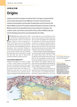 W O R L D         R E L I G I O N S



JUDAISM

Origins
Judaism was the first religion to profess faith in a single, omnipotent God,
with a history dating back over 4,000 years. It shares many of the early
traditions and prophets with the later-founded Islam and Christianity.The
Hebrew Bible consists of five books widely attributed to have been written by
Moses, and which encapsulate the precursory elements of Judaism: the
creation myths, Jewish law, and Israelite history. After the Biblical period,
Jewish theology and practice were developed by the rabbis.



J
     EWS BELIEVE that Abraham (born c. 2000                                         let the people go out and worship their God.
     BC) was the first to recognize the existence of                                Because of the experience of being enslaved and
     God; God made a series of covenants with                                       then rescued by God, Judaism later emphasized
Abraham. Firstly, in return for leaving Ur in                                       the importance of freedom and treating the
Babylon (now Iraq), his native land, Abraham                                        stranger well. In Judaism, redemption when it
and Sarah, his barren wife, were promised the                                       refers to the past describes being rescued from
land of Canaan (today Israel/Palestine) and many                                    Egyptian slavery and when it refers to the future
descendants. Later, God asked Abraham to                                            means the hope that present-day troubles will be
circumcise himself, saying that as a perpetual sign                                 replaced by a time of peace and perfection.
of the covenant between God and Abraham’s                                               When the Children of Israel (the Biblical phrase
descendants they must circumcise their sons eight                                   for what later became the Jewish people) left Egypt
days after birth. Soon after he obeyed God’s                                        and reached Mount Sinai in the desert, God
command, Abraham’s son Isaac was born.                                              remade the covenant with the whole nation, giving                               Let my people go that they may
                                                                                    them the Ten Commandments and many other                                        serve me in the wilderness.
THE EXODUS FROM EGYPT                                                               instructions detailing how they were to serve God.                                                      Exodus, 7:16
Abraham’s descendants went down to Egypt                                            Some influence from Egyptian codes has been
c.1700 BC to avoid a famine. A few generations                                      perceived in the commandments which Moses, the                                  The Journey of Abraham
later they were regarded as hostile aliens, made                                    leader of people through the Exodus and the 40                                  Abraham was the earliest of the
                                                                                                                                                                    Hebrew patriarchs and was summoned
into slaves and forced to do hard labour. When                                      years in the desert, relayed to the people.
                                                                                                                                                                    by God to leave his home in Ur and
the pharaoh ordered their male babies to be                                             When the Children of Israel returned to the                                 journey to Canaan, where he was to
killed, God acted upon the covenant he had                                          land under Joshua’s leadership, they defeated the                               become the father of a nation.
                                                                                                                                                                    Although the Biblical account gives
made with Abraham, Isaac and Jacob and sent                                         tribes living there and established themselves.                                 many details of the journey, there is
plagues upon Egypt when the pharaoh refused to                                      David (who reigned 1006–965 BC), one of the                                     some dispute over his actual route.


                                                                                                                                                               Tepe Hisar
                                                                                                                                      Elburz Mt
                                                                                              rmia
                                                                   Van                  Lake U
                                                              Lake
                                                                                                                                             am
                                                                                                                                      Hamad                             Sialk
                                                                               eh
                                                                         Ninev
             sh
        Kane                     tan                                                                  r
                            Elbis
                                               mish
                                                                                                 Ashu                                             Z a g r o s           M t s
                                          arche arran
                                   Mts C       H                                                 MESO
                             an us                               Euphrates
                                                                                                      POTA
                         Am            Alepp
                                             o
                                                                                                           MIA                                    Tigris
                      Ala
                          lakh                   RIA                           Mari
                              Uga
                                   rit     SY                                                                                      n
                                                                                                                             Babylo
                                                                                                                                                        Ur
                                                                                                                                                       Eridu                    P e
                                                      ascus                                                                                                                         r s
                                    s            Dam                                                                                                                            G u     i a
                              Byblo                                                                                                                                                 l f     n
                                                                                       The Journey of Abraham
                                                  r
                                    Tyre     Hazo                                                probable route of Abraham
                                                                                                 possible route of Abraham

                                          alem
                                    Jerus           Dea
                                                        d
                                           a         Sea
                                      Gaz


                  E G Y P T

174
 