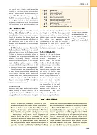 O R I G I N S


first kings of Israel, erected a tent in Jerusalem to
                                                            c. 2000 BC   Abraham born
hold the ark containing the two stone tablets of            c. 1280 BC   Exodus from Egypt and Sinai
the Ten Commandments. His son Solomon (who                  c. 1200 BC   Joshua conquers Canaan
                                                            c. 1000 BC   David’s reign 1006–965 BC
reigned 965–928 BC) built an impressive temple;                 586 BC   Destruction of the FirstTemple
the Bible contains many references to Jerusalem                 538 BC   Return and rebuild theTemple
                                                                164 BC   Maccabees defeat Syria and rebuildTemple
as ‘the place I chose to dwell among you’.                       70 AD   Destruction of the SecondTemple
Jerusalem was captured by the Babylonians in                     70 AD   Jochanan ben Zakkai founds School atYavneh
                                                                135 AD   Bar Kochba Revolt
586 BC and many of the people forced into exile.                200 AD   Redaction of the Mishnah (see p. 176)
                                                             c. 600 AD   Redaction of the BabylonianTalmud (see p. 176)

FALL OF JERUSALEM
In 538 BC, the people were allowed to return to         siege in a coffin shortly before the destruction of
the land of Israel by Cyrus of Persia, who had          the Temple in AD 70. The Romans permitted                     You shall treat the stranger as
                                                                                                                      the native amongst you, and
crushed the Babylonian empire, and rebuild the          him to set up a school at Yavneh on Israel’s
                                                                                                                      you shall love him as yourself,
Temple in Jerusalem. The Second Temple was              Mediterranean coast. His students became the
                                                                                                                      for you were strangers in
built tall to combine maximum splendour with            first    rabbis;    they     expanded      existing           Egypt; I am the Lord your God.
the dimensions given in the Bible for the               commentaries on the Bible and developed a                                       Leviticus, 19:34
portable shrine the Children of Israel carried in       framework of belief which enabled their
the wilderness.                                         generation, traumatised by the destruction of
    By 44 BC the land was under the control of          the Temple, to continue to live as Jews.
the Roman Empire. The Romans were normally
tolerant of well-behaved local religions but the        RABBINIC JUDAISM
Zealots, an intemperate minority, refused to            Judaism as it is practised now
accept their rule and revolted. In response, the        rests both on the Bible and on
Romans successfully besieged Jerusalem,                 rabbinic      development      of
destroyed the Temple in AD 70 and martyred              Biblical ideas. The ancient
many leading rabbis. After a further                    rabbis in Israel and Babylon
unsuccessful rebellion against Rome in AD 135           said their interpretations of the
by Simon bar Kochba, many Jews were exiled.             Bible represented its true
    A small number of Jews remained in the land         meaning, even when these were
of Israel but the majority of the Jewish people         not literal. For instance they
lived scattered across the world. Immediately           said that ‘an eye for an eye’
after AD 70, the major Jewish communities were          meant paying compensation to
in Babylon, Egypt and Italy. Today the largest          the injured party, not injuring
diaspora community is the USA whose Jewish              them     in     turn.     Another
population outnumbers Israel’s.                         innovation was their belief in
                                                        the immortality of the soul,
EARLY RABBIS                                            possibly because the rabbis in
Yochanan ben Zakkai, a scholar who enabled              Babylon were influenced by
Jewish teaching to survive and who can be               Zoroastrianism,       the   local
regarded as the originator of Rabbinic Judaism,         religion, in which this was
smuggled himself out of Jerusalem during the            important an important belief.


                                                         GOD IN JUDAISM

   ‘Eternal One who ruled alone before creation of all forms …           omniscient, who rewards those who keep the commandments
   after everything shall end, alone in wonder will God reign….          and punishes those who break them and will resurrect the dead.
   This is my God who saves my life, the rock I grasp in deep                Some of God’s Biblical names may originally have been
   despair, … My God is close I shall not fear.’(From Adon Olam,         associated with Canaanite pagan deities but have taken on a
   Ruler of Eternity’, final hymn of the Saturday morning service).      meaning appropriate to Jewish theology. For instance YHVH,
       Maimonides, a twelfth-century Jewish philosopher and              the name of God considered too holy to pronounce, is derived
   expert in Jewish law, defined 13 Principles of Faith, a brief         from the Hebrew root ‘to be’ and is linked in later Jewish
   codification of essential Jewish beliefs; nine deal with the          thought with God’s mercy. Shaddai comes from a root meaning
   nature of God. God is the creator and guide of the universe, is       ‘breast’; there are many breasted pagan goddess figurines
   one, without bodily form, the first and the last, the only focus of   which may the source of the name. It is translated ‘Almighty’
   prayer, the giver of the Torah (the first five books of the Bible),   and used in the Bible to describe God as sustainer.

                                                                                                                                                   175
 