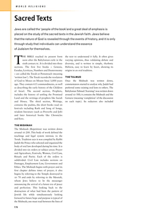 W O R L D     R E L I G I O N S




Sacred Texts
Jews are called the ‘people of the book’and a great deal of emphasis is
placed on the study of the sacred texts in the Jewish faith. Jews believe
that the nature of God is revealed through the events of history, and it is only
through study that individuals can understand the essence
of Judaism for themselves.



T
         HE BIBLE reached its present form            the text to understand it fully. It often gives
         soon after the Babylonian exile in the       varying opinions, thus validating debate and
         sixth century BC. It is divided into three   diversity, and is written in simple, rhythmic
sections. The first five books – Genesis,             Hebrew, easy to learn by heart, showing its
Exodus, Leviticus, Numbers and Deuteronomy            origins in an oral tradition.
– are called the Torah or Pentateuch (meaning
‘written law’). The Torah records the revelation      THE TALMUD
of God to Moses on Mount Sinai 3,000 years            Once the Mishnah was written down,
ago. They contain 613 commandments, as well           commentators started to analyze why Judah had
as describing the early history of the Children       preferred some existing oral laws to others. The
of Israel. The second section, Prophets,              Babylonian Talmud (‘learning’) was written down
includes the history of settling the Promised         around AD 500; it contains the Mishnah and the
Land and the writings of prophets like Isaiah         Gemara (meaning ‘completion’ of the discussion
and Hosea. The third section, Writings,               on each topic). Its redactors also included
contains the psalms, the short books read on
festivals including Ruth and Song of Songs,
wisdom literature (such as Proverbs and Job)
and later historical books like Chronicles
and Ezra.

THE MISHNAH
The Mishnah (Repetition) was written down
around AD 200. This body of work defined the
teachings and legal system intrinsic to the
Torah. Tradition says it was compiled by Rabbi
Judah the Prince who selected and organized the
body of oral law developed during his time. It is
divided into six orders or subject areas: Prayer
and Agriculture, Festivals, Women, Civil Law,
Rituals and Purity. Each of the orders is
subdivided: Civil Law includes sections on
Damages, Employment Law, Government and
Ethics. The Mishnah begins with prayer and its
first chapter defines times of prayer; it also
begins by referring to the Temple destroyed in
AD 70 and ends by referring to the Messiah,
whom Jews believe to be the messenger
announcing the arrival of a future era of peace
and perfection. This looking back to the
destruction of what had been the pattern of
Jewish life while simultaneously looking
forward to future hope and purpose is typical of
the Mishnah; one must read between the lines of

176
 