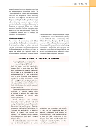 S A C R E D   T E X T S


aggadah, morally improving Bible interpretations
and stories about the lives of the rabbis. The
Gemara is written in Aramaic, the contemporary
vernacular. The Babylonian Talmud deals only
with those areas of Jewish law observed in the
diaspora, not Temple ritual or agriculture. Its style
is discursive; topics beyond the supposed subject
are often included in one volume. Its style can be
deceptive; an apparent debate may include
statements by rabbis who lived generations apart
whose views have been interwoven. There is also
a Palestinian Talmud which is shorter and
considered less authoritative.                             is the Shulchan Aruch (Prepared Table) by Joseph
                                                           Caro who lived in Israel in the sixteenth century;
THE COMMENTARIES                                           it was published with a commentary ‘The
The process of commentary and debate                       Tablecloth’ noting European Jewish practice
continued after the Talmud was written down.               wherever it differed. Today, observant Jews, both
As it flows from subject to subject and needs              Orthodox and Reform, still write to the leading
expertise to decipher, several commentators on             contemporary authorities with questions on
the Talmud also wrote straightforward codes of             Jewish law, particularly on issues which did not
Jewish law which they believed would be                    occur in previous generations and receive replies,
accessible for the uneducated. The most famous             collections of which are often published.


                     THE IMPORTANCE OF LEARNING IN JUDAISM

         ‘Learning God’s teaching is equal to
                everything else’ (Talmud)
   Study has always been very important in
   Judaism, both to understand what God
   wants the people to do and as an intellectual
   joy in itself. It is considered to be as
   important as prayer as a way of becoming
   close to God. Scholars were therefore
   regarded as an elite; matchmakers would
   rate a good Talmud student highly. Study is
   not supposed to exist in isolation from
   deeds of kindness to others, but is supposed
   to inspire goodness.
       This passionate enthusiasm for learning
   inculcated        by   studying      Jewish     texts
   is thought to explain why Jews have
   often        succeeded       as      doctors     and
   university scientists.
       Jewish        literature      also    includes
   philosophy, histories, ethical tracts and
   poetry – liturgical and secular: for example
   Maimonides’ (a twelfth-century Egyptian
   philosopher and legalist) The Guide for the             generations and synagogues and schools
   Perplexed, an explanation of Judaism                    try hard to find imaginative ways of
   written      in   Arabic,      and    Bachya     Ibn    teaching. Synagogues offer classes to
   Pakudah’s (an eleventh-century Spanish                  adults, many Jews travel to Israel to study
   philosopher) Duties of the Heart, a book of             in their gap year, universities in the
   religious ethics.                                       diaspora often offer Jewish Studies and
       These days education is considered the              more people are studying Talmud now than
   way     to    transmit      Judaism      to    future   ever before in Jewish history

                                                                                                                                    177
 