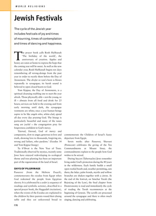 W O R L D     R E L I G I O N S




Jewish Festivals
The cycle of the Jewish year
includes festivals of joy and times
of mourning, times of contemplation
and times of dancing and happiness.




T
         he prayer book calls Rosh HaShanah
         ‘The birthday of the world’, the
         anniversary of creation. Apples and
honey are eaten at home to express the hope that
the coming year will be sweet. As well as the new
calendar year, Rosh HaShanah begins ten days
remembering all wrong-doings from the past
year in order to rectify them before the Day of
Atonement. The shofar or ram’s horn is blown
repeatedly in synagogue; its harsh sound is
believed to open closed hearts to God.
    Yom Kippur, the Day of Atonement, is a
spiritual cleansing enabling one to start the year
afresh. Those physically able – not the young, or
ill – abstain from all food and drink for 25
hours; services are held in the evening and from
early morning until dark, the synagogue
vestments are white; once a year human beings
aspire to be like angels who, white-clad, spend
all day every day praising God. The liturgy is
particularly beautiful and many of the tunes
sung are joyful – the congregation pray for
forgiveness confident in God’s mercy.
    ‘Eternal, Eternal, God of mercy and
compassion, slow to anger, generous in love and       commemorate the Children of Israel’s hasty
truth, showing love to thousands, forgiving sin,      departure from Egypt.
wrong and failure, who pardons.’ (Exodus 34               Seven weeks after Passover, Shavuot
and Yom Kippur liturgy)                               (Pentecost) celebrates the giving of the Ten
    Tu b’Shvat is the New Year of Trees.              Commandments at Mount Sinai; the
Traditionally observed by mystics, recently some      commandments explain to the people how God
Jews have enjoyed redeveloping its ecological         wishes to be served.
theme and tree-planting has been an important             During Succot (Tabernacles) Jews remember
part of the regeneration of the land of Israel.       living under God’s protection during the 40 years
                                                      in the wilderness. Each family builds a small
DAYS OF PILGRIMAGE                                    open-roofed booth and, weather permitting, eats
Passover (from the Hebrew Pesach),                    there; the lulav, palm fronds, myrtle and willow
commemorates the exodus from Egypt when               branches are shaken together with a citron. At
God redeemed the people from Egyptian                 the end of the festival, on Simchat Torah (the
slavery. It is celebrated by a seder (a sequence of   Rejoicing of the Law), the final chapter from
readings and symbolic actions), described in a        Deuteronomy is read and immediately the cycle
special prayer book, the Haggadah (recitation),       of reading the Torah recommences at the
when the events of the Exodus are explained to        beginning of Genesis. The scrolls are processed
the children by their parents round their dining      around the synagogue and there is often much
table and they eat unleavened bread to                singing, dancing and celebrating.

178
 