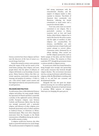 A   R E L I G I O U S   W O R L D - V I E W


                                                                  had strong associations with the
                                                                  nonconformist churches, and the
                                                                  support of religious leaders is often
                                                                  essential in elections. Two-thirds of
                                                                  American Jews consistently vote
                                                                  Democrat, reflecting the Jewish
                                                                  commitment to social justice and a
                                                                  concern for minority rights.
                                                                      Even now, some states are entirely
                                                                  committed to one religion. This is
                                                                  particularly common in Islamic
                                                                  countries such as Iran and Saudi
                                                                  Arabia, where Islamic religious law is
                                                                  used as the basis for the justice system,
                                                                  and the rights of members of other
                                                                  religions are circumscribed; for
                                                                  instance, non-Muslims can only
                                                                  worship in private in Saudi Arabia and
                                                                  cannot attempt to convert others.
                                                                  Communist states, dominated by an
                                                                  atheist ideology, often carried out
                                                                  terrible religious persecution, such as
famous scientists have been religious and have         Stalin’s purges of the Jews, and the Cultural
seen the discovery of the laws of nature as a          Revolution in China. The situation in China
sacred charge from God.                                eased after 1977, though the government retains
    Science has seemed to answer some questions        a cautious attitude to religious activity.
about the origins of life and the nature of the            In recent years, faiths have found themselves
mind better, perhaps, than religion, and some          being brought more strongly into partnership
people believe that the sphere of influence of         with secular structures that formerly thought
religion will shrink as our knowledge of science       religion obsolete. The environment movement
grows. Many, however, believe that there are           now has a strong involvement with all the major
certain questions, particularly concerning the         religions, while the World Bank is working with
meaning and purpose of existence – if there is         faiths to try and find new economic and
one – that science simply cannot answer, and           developmental models.
that religion provides far more powerful answers           Alongside this runs the quest for deeper
to such questions.                                     spiritual meaning. It is not without significance
                                                       that, worldwide, the practice of spiritual retreats
RELIGION AND POLITICS                                  is growing. While patterns of religious
As with science, there is little distinction between   observance are changing, the quest goes on.
religion and politics for many people. Indeed,
the separation of Church and State is essentially
a product of the eighteenth century, following
terrible European religious wars between
Catholic and Protestant. Before that, the State
was strongly associated with a particular
religion, and followers of other religions were
frequently persecuted, such as Cathars and Jews
in medieval France, or Christians in Shinto-
dominated Japan. Wars were often religiously
motivated, from the Crusades to the Hindu
extermination of Buddhism during the ninth to
the twelfth centuries in India.
    A religious world-view, however, also often
leads to a powerful motivation for social change.
The socialist movement in England, for example,

                                                                                                                                     17
 