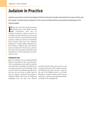W O R L D    R E L I G I O N S




Judaism in Practice
Judaism prescribes rituals for all stages of the life cycle and includes commandments to give charity and
eat ‘proper’ or kosher food; all aspects of life connect to God and the commandments God gave to the
Jewish people.




E
        ight days after birth, health permitting,
        Jewish boys have a brit milah (‘covenant
        of circumcision’) when they are
circumcised and given a Hebrew name for use
on religious occasions. Recently, new ceremonies
have been written to welcome baby girls into the
covenant – without circumcision. A month after
birth, first-born baby boys from Orthodox
families have a Pidyon HaBen, Redemption of
the Firstborn; in Biblical times, the firstborn
used to be dedicated to God’s service, then the
tribe of Levi became priests for the whole nation
but firstborns are still ceremonially returned to
ordinary status.

COMING OF AGE
Boys at 13 and girls at 12 are considered Bar/Bat
Mitzvah, responsible for their own observance
of the commandments and entitled to perform
ceremonial roles in synagogue. To celebrate their   ceremonies; this has led in recent years for a call
new adult status, they say the blessings recited    for greater observance of their religious maturity
over the Torah in the Sabbath morning service       for Orthodox girls; some now give a speech at
and may also read from the Bible, lead the          the end of the Sabbath service or say Torah
service or prepare a speech on the readings. A      blessings in a separate women-only service and
celebration follows the service. In Progressive     some share a ceremony with other girls, perhaps
synagogues boys and girls have identical            on Sunday in the synagogue hall.
 