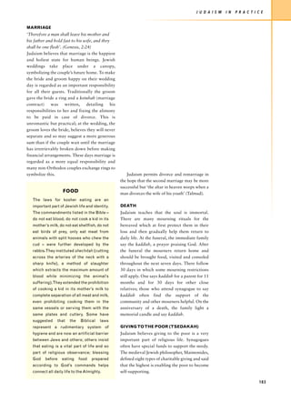 J U D A I S M   I N   P R A C T I C E


MARRIAGE
‘Therefore a man shall leave his mother and
his father and hold fast to his wife, and they
shall be one flesh’. (Genesis, 2:24)
Judaism believes that marriage is the happiest
and holiest state for human beings. Jewish
weddings take place under a canopy,
symbolizing the couple’s future home. To make
the bride and groom happy on their wedding
day is regarded as an important responsibility
for all their guests. Traditionally the groom
gave the bride a ring and a ketubah (marriage
contract) was written, detailing his
responsibilities to her and fixing the alimony
to be paid in case of divorce. This is
unromantic but practical; at the wedding, the
groom loves the bride, believes they will never
separate and so may suggest a more generous
sum than if the couple wait until the marriage
has irretrievably broken down before making
financial arrangements. These days marriage is
regarded as a more equal responsibility and
many non-Orthodox couples exchange rings to
symbolize this.                                       Judaism permits divorce and remarriage in
                                                  the hope that the second marriage may be more
                                                  successful but ‘the altar in heaven weeps when a
                    FOOD                          man divorces the wife of his youth’ (Talmud).
   The laws for kosher eating are an
   important part of Jewish life and identity.    DEATH
   The commandments listed in the Bible –         Judaism teaches that the soul is immortal.
   do not eat blood, do not cook a kid in its     There are many mourning rituals for the
   mother’s milk, do not eat shellfish, do not    bereaved which at first protect them in their
   eat birds of prey, only eat meat from          loss and then gradually help them return to
   animals with split hooves who chew the         daily life. At the funeral, the immediate family
   cud – were further developed by the            say the kaddish, a prayer praising God. After
   rabbis.They instituted shechitah (cutting      the funeral the mourners return home and
   across the arteries of the neck with a         should be brought food, visited and consoled
   sharp knife), a method of slaughter            throughout the next seven days. There follow
   which extracts the maximum amount of           30 days in which some mourning restrictions
   blood while minimizing the animal’s            still apply. One says kaddish for a parent for 11
   suffering).They extended the prohibition       months and for 30 days for other close
   of cooking a kid in its mother’s milk to       relatives; those who attend synagogue to say
   complete separation of all meat and milk,      kaddish often find the support of the
   even prohibiting cooking them in the           community and other mourners helpful. On the
   same vessels or serving them with the          anniversary of a death, the family light a
   same plates and cutlery. Some have             memorial candle and say kaddish.
   suggested     that   the   Biblical   laws
   represent a rudimentary system of              GIVING TO THE POOR (TSEDAKAH)
   hygiene and are now an artificial barrier      Judaism believes giving to the poor is a very
   between Jews and others; others insist         important part of religious life. Synagogues
   that eating is a vital part of life and so     often have special funds to support the needy.
   part of religious observance; blessing         The medieval Jewish philosopher, Maimonides,
   God    before   eating     food   prepared     defined eight types of charitable giving and said
   according to God’s commands helps              that the highest is enabling the poor to become
   connect all daily life to the Almighty.        self-supporting.

                                                                                                                              183
 