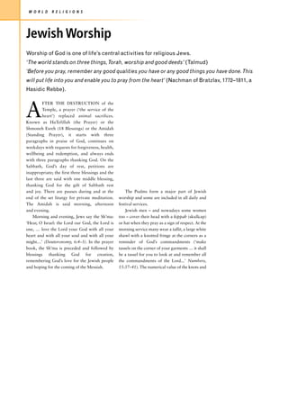 W O R L D    R E L I G I O N S




Jewish Worship
Worship of God is one of life’s central activities for religious Jews.
‘The world stands on three things, Torah, worship and good deeds’ (Talmud)
‘Before you pray, remember any good qualities you have or any good things you have done. This
will put life into you and enable you to pray from the heart’ (Nachman of Bratzlav, 1772–1811, a
Hasidic Rebbe).



A
         FTER THE DESTRUCTION of the
         Temple, a prayer (‘the service of the
         heart’) replaced animal sacrifices.
Known as HaTefillah (the Prayer) or the
Shmoneh Esreh (18 Blessings) or the Amidah
(Standing Prayer), it starts with three
paragraphs in praise of God, continues on
weekdays with requests for forgiveness, health,
wellbeing and redemption, and always ends
with three paragraphs thanking God. On the
Sabbath, God’s day of rest, petitions are
inappropriate; the first three blessings and the
last three are said with one middle blessing,
thanking God for the gift of Sabbath rest
and joy. There are pauses during and at the            The Psalms form a major part of Jewish
end of the set liturgy for private meditation.     worship and some are included in all daily and
The Amidah is said morning, afternoon              festival services.
and evening.                                           Jewish men – and nowadays some women
    Morning and evening, Jews say the Sh’ma:       too – cover their head with a kippah (skullcap)
‘Hear, O Israel: the Lord our God, the Lord is     or hat when they pray as a sign of respect. At the
one, … love the Lord your God with all your        morning service many wear a tallit, a large white
heart and with all your soul and with all your     shawl with a knotted fringe at the corners as a
might…’ (Deuteronomy, 6:4–5). In the prayer        reminder of God’s commandments (‘make
book, the Sh’ma is preceded and followed by        tassels on the corner of your garments … it shall
blessings thanking God for creation,               be a tassel for you to look at and remember all
remembering God’s love for the Jewish people       the commandments of the Lord...’ Numbers,
and hoping for the coming of the Messiah.          15:37–41). The numerical value of the knots and
 