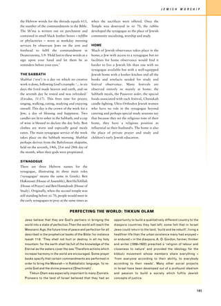 J E W I S H   W O R S H I P


the Hebrew words for the threads equals 613,         when the sacrifices were offered. Once the
the number of the commandments in the Bible.         Temple was destroyed in AD 70, the rabbis
The Sh’ma is written out on parchment and            developed the synagogue as the place of Jewish
contained in small black leather boxes – tefillin    community socializing, worship and study.
or phylacteries – worn at weekday morning
services by observant Jews on the arm and            HOME
forehead to fulfil the commandment in                Much of Jewish observance takes place in the
Deuteronomy, 5:9: ‘Hold fast to these words as a     home; a Jew with access to a synagogue but no
sign upon your hand and let them be as               facilities for home observance would find it
reminders before your eyes.’                         harder to live a Jewish life than one with no
                                                     synagogue available but with a well-equipped
THE SABBATH                                          Jewish home with a kosher kitchen and all the
Shabbat (‘rest’) is a day on which no creative       books and artefacts needed for study and
work is done, following God’s example: ‘... in six   festival observance. Many festivals are
days the Lord made heaven and earth, and on          observed entirely or mainly at home: the
the seventh day he rested and was refreshed.’        Sabbath meals, the Passover seder, the special
(Exodus, 31:17). This frees time for prayer,         foods associated with each festival, Chanukah
singing, walking, eating, studying and enjoying      candle-lighting. Ultra-Orthodox Jewish women
oneself. This day is the crown of the week for a     who have no role in the synagogue beyond
Jew; a day of blessing and happiness. Two            catering and perhaps special study sessions say
candles are lit to usher in the Sabbath; and a cup   that because they set the religious tone of their
of wine is blessed to declare the day holy. Best     home, they have a religious position as
clothes are worn and especially good meals           influential as their husband’s. The home is also
eaten. The main synagogue service of the week        the place of private prayer and study and
takes place on the Sabbath morning. Shabbat          children’s early Jewish education.
perhaps derives from the Babylonian shapattu,
held on the seventh, 14th, 21st and 28th day of
the month, when their gods were propitiated.

SYNAGOGUE
There are three Hebrew names for the
synagogue, illustrating its three main roles
(‘synagogue’ means the same in Greek): Beit
HaKnesset (House of Assembly), Beit HaTefillah
(House of Prayer) and Beit Hamidrash (House of
Study). Originally, when the second temple was
still standing before AD 70, people would meet in
the early synagogues to pray at the same times as


                                    PERFECTING THE WORLD: TIKKUN OLAM

   Jews believe that they are God’s partners in bringing the         opportunity to build a qualitatively different country to the
   world into a state of perfection.Then the world will reach the    diaspora countries they had left; some felt that in Israel
   Messianic Age, the future time of peace and perfection for all    Jews could return to the land, ‘build and be rebuilt’, living a
   described in the prophetical books of the Bible: for instance     healthier life than the urban existence many had enjoyed –
   Isaiah 11:9: ‘They shall not hurt or destroy in all my holy       or endured – in the diaspora. A. D. Gordon, farmer, thinker
   mountain: for the earth shall be full of the knowledge of the     and writer (1856–1922) preached a ‘religion of labour and
   Eternal as the waters cover the sea.’Therefore actions which      closeness to nature’ and provided the ideology for the
   increase harmony in the world are encouraged. Some prayer         kibbutz movement whose members share everything –
   books specify that certain commandments are performed in          ‘from everyone according to their ability, to everybody
   order to bring the Messiah – in Kabbalistic language, ‘to re-     according to their needs’. Many other social projects
   unite God and the divine presence (Shechinah)’.                   in Israel have been developed out of a profound idealism
      Tikkun Olam was especially important to many Zionists.         and passion to build a society which fulfils Jewish
   Pioneers to the land of Israel believed that they had an          concepts of justice.



                                                                                                                                  185
 