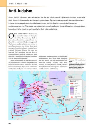 W O R L D                             R E L I G I O N S




Anti-Judaism
Jesus and his followers were all Jewish, but the two religions quickly became distinct, especially
once Jesus’ followers started converting non-Jews. By the time the gospels were written down,
in order to increase the contrast between Jesus and the Jewish community, his Jewish
contemporaries, the Pharisees, were depicted wrongly as hypocrites and legalists although Jews
know them to be creative and merciful in their interpretations.



O
           NCE CHRISTIANITY had become
           the established religion in Rome, the
           role of the Romans in the death of
Jesus-who used crucifixion as a punishment- was
played down and that of the Jews exaggerated.
The Romans used crucifixion as a method of
capital punishment; post-Biblical Jews rarely
used capital punishment for any crime and never
crucified. Christians believed that they had
inherited God’s covenant with the Jews; a
common image in medieval iconography is the
church as a beautiful upright woman contrasted                                                         employment; among permitted occupations was
with the blindfolded synagogue.                                                                        money-lending, which made them unpopular
                                                                                                                                                                          Persecution of the Jews in Medieval
    In late-medieval times the Jews were attacked                                                      with their debtors. Jews were often forced to wear
                                                                                                                                                                          Europe
as Christ-killers and accused of using the blood of                                                    distinctive clothing, expelled from many                           In late-medieval Europe the Jews were
Christian children to make unleavened bread for                                                        countries, including England in 1290, attacked                     attacked as Christ-killers, restricted in
                                                                                                                                                                          their occupations, forced to wear
Passover and bringing plague to the communities                                                        during the Crusades in Europe and Palestine and                    distinctive clothing, expelled from
in which they lived. Jews were restricted in their                                                     forcibly converted to Christianity.                                many countries and massacred.

                                                                                                                                                              Moscow


                                                                                         MECKLENBURG
                                                                                            1492
                                                                                                                 POMERANIA                                                RUSSIA
                                                                                                                    1492
                                                                                                                                           LITHUANIA
                                                                                                                                                       Kiev                 Persecution of the Jews in
                                                                                                                                                                            Medieval Europe
                                                               York                                                POLAND
                                                                                                                                                                                        expulsions
                                                        Lynn                        Hanover             SAXONY                          Lvov
                                                                   Norwich          1553                  1537                                                                1492      date of expulsion
                                                                                             Erfurt                           Cracow
                                                    Colchester         Amsterdam
                                                                                     Fulda          Würzburg                                                                areas closed to Jews
                                                      London
                                                   1290                      Koblenz                     Bamberg
                                                                                                                                                                                        by 1300
                                                                              Mainz                     Nuremberg 1499
                                                                                                  Y                                 AUSTRIA 1470
                                                             Rouen             Frankfurt    A N Regensburg                                                                              by 1400
                                                                                         RM            1519                  Budapest
                                                                 Paris             GE        Ulm                Vienna
                                                                                                                                                                                        by 1500
                                                                            Strassburg      1499
                                                     Angers                                         Munich
                                                                                                                       STYRIA                                                           partly closed by
                                                                                 Mülhausen                              1496                                                            1500
                                                 Nantes             Bourges                        Venice           CARINTHIA
                                                                                                                     1496
                                                                                                                                                         Constantinople
                                                                                                                                                                                        principal massacres
                                                                                                                                                    Edirne
                                                               FRANCE                                                                                                                   of Jews
                                                                      1394               1498               Florence
                                                                                                                                                                                                            Aleppo
                                                                         Toulouse
                                                                                                                                                    OTTOMAN EMPIRE
                                                                                                                   Rome
                                        Burgos
               P O R T U G A L 1497




                                                                                                                           Naples
                                                         Lérida              Barcelona
                                       Segovia
                                                                                                                                                                                                Damascus
                                                                                                                                                                                                                BIA




                                        Madrid           Cuenca                                   1492

                                         Toledo                   Valencia
                                                                                                                                                                                                               ARA




      Lisbon
                                                                                           e r r a n e                                                                                             Jerusalem
                                                                                     d i t
                                                                                                                          1492
                                                   S PA I N                                            a
                                      Córdoba        1492
                                                                                 M e                     n

                                                  Granada                                                Tunis                              S e a
                            Seville
                                                                                                                                                                                       Cairo
                                                                                                  TUNISIA
                                                                                                                                                                                          EGYPT
                                          Fez                                                                                    Tripoli




186
 